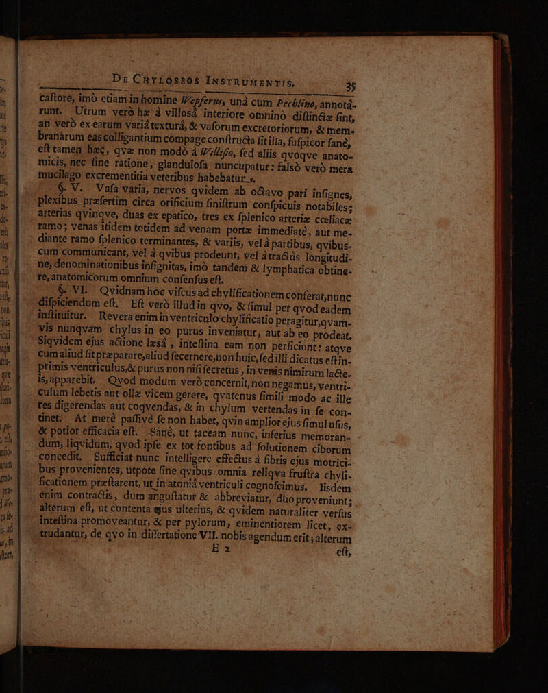 b od eco lx — Dz Chvrossos INSTRUMENTIS, | 2p NM d caftore, imó etiam in homine Vzpferur, unà cum Pecb/izo, annotá- runt. Utrum veré he à villosá interiore omnino diflin&amp;z fint, an veró ex earum variá texturd, &amp; vaforum excretoriorum, &amp; mem- branàrum eascolligantium compage confiructs fitilia, fufpicor fané, eft tamen hzc, qvz non modó à Willifo, fed aliis qvoqve anato- micis, nec fine ratione, glandulofa nuncupatur: falsó veró mera mucilago excrementitia veteribus habebatur 5, $. V. Vafa varia, nervos qvidem ab o&amp;avo patri infignes, plexibus przfertim circa orificium finiftrum confpicuis notabiles; arterias qvinqve, duas ex epatico, tres ex fplenico arteriz cceliacg ramo ; venas itidem totidem ad venam porte immediate, aut me- diante ramo fplenico terminantes, &amp; variis, velà pattibus, qvibus- cum communicant, vel à qvibus prodeunt, vel itra&amp;üs longitudi- ne; denominationibus infignitas, imó tandem &amp; | rte, anatomiCorum omnium confenfus eft. $. VE. Qvidnam hoc vifcus ad chylificationem conferatnunc &amp; (imul per qvod eadem ylificatio peragitur,qvam- inflituitur. Reveraenimin ventriculo ch Siqvidem ejus a&amp;ione Izsá , inteflina eam non perficiunt: atqve cum aliud fit prezparate;aliud fecernere,non huic, fed illi dicatus eftin- primis ventriculus,&amp; purus non nifi fecretus , in venis nimirum lacte- is,apparebit. Qvod modum Vero concernit, non negamus, ventri- res digerendas aut coqvendas, &amp; in chylum vertendas in fe con- tinet; At mere. paffivé fenon habet, qvin amplior ejus fimul ufus, &amp; potior efficacia eft. Sand, ut taceam nunc, inferius memoran- concedit, Sufficiat nunc intelligere effetus à fibris ejus motrici- bus provenientes, utpote fine qvibus /omnia reliqva fruftra chyli- ficationem praflarent, ut in atoniá ventriculi cognofcimus, lisdem alterum efl, ut contenta eus ulterius, &amp; qvidem naturaliter verfus - E2 eft,