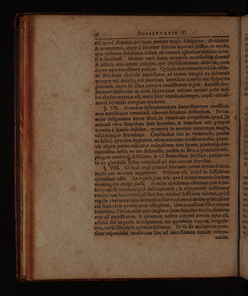 e(t, qvod alimenta per hunc motum magis fubigantur , dividantur &amp; attenuentur, atqve à folvente felicius fuperari poffint, eo modo, qvo videmus folutiones falium ab externá agitatione nimiüm juva- rH &amp;fadlitar. Motum vero hunc, qvamvis neceffarium fumme &amp; utilem, non tamen unicum , qvi chylificatonem abfolvat, cum : Leeuwenbueckioaiferere poffum. Qvippeutut contra&amp;oria hác actio- ne deficiente chylofis impediatur, eá tamen integrá ex folventis qvoqve vel defe&amp;u, vel pravitate, interdum apepfia aut dyfpepíia provenit, atqve fic illius qvoqve neceffitatem arguit. Accedit Dre- lincurtii obfervatio in cane, inqvo pane triticeo optime pafto nul- Ius.chylus repertus eft, motu licet ventriculiintegro, copiá vetó ali- menti folventis energtam eludente. : $. VIL | Secundum infrumentorum immediatorum conflitui- mus menftruum ventriculi, ciborum folutioni deftinatum. ' Eono- mine defignamus ferum illud, in ventriculo congeftum, qvod jin animali vivo limpidum fatis invenitur, &amp; interdum tale qvoqve vomitu à jejunis.rejicitur, qvamvis in mortuis concretum magis, vifcidumqve inveniatur. Conftituitur hoc in ventriculo, partim ex falivá, qvx tüm deglutitur, ettam non attendentibus nobis, qvam- vis aliqva portio rejiciatur exfpuitione, tum fponte, przfertim dor- mientibus nobis ex ore defcendit; partim ex fero, à glanduliscefo- phagais continug defüllante, &amp; ad ftomachum deciduo; partim ve- to ex glandulis ipfius ventriculi ad ejus cavum depofito. $. VIII. Ut huic ergó genuini folventis partes demandemus; fnulta nos movent arzumenta. Primum eft, qvód in fufficiente qvantitate adfit. . At regeris, hoc effe, qvod contramunus ejusdem maximopere excipi poffa. Si enim afpiciamus alimenta qva àno- bisavotidié noninexiguá doficapiuntur ; &amp; comparatio iuftituatur éorum cum hoc ventriculi fero,hoc minime fufficiens videtur, qvód regula pharmacevticz folventis ad folvendum minimum qvintuplanm - aut fextaplam qvantitatem efflagitent, cüm pauxillum iiltus tamen inveniatur. Verümenim veró largimur,interdumimo fepiüs alimenta non ad neceffitatem, &amp; qvantum noflro corpori alendo opus eft, affümi, fed ut genio indulgeamus, aut appetitum vagum, irregula- rem, variis illecebris agitatumfallamus. — Et fic iis nullatenus qvan« titate refpondebit meníiruum hoc ad. neceflitatem tantüm compa- : tatum.