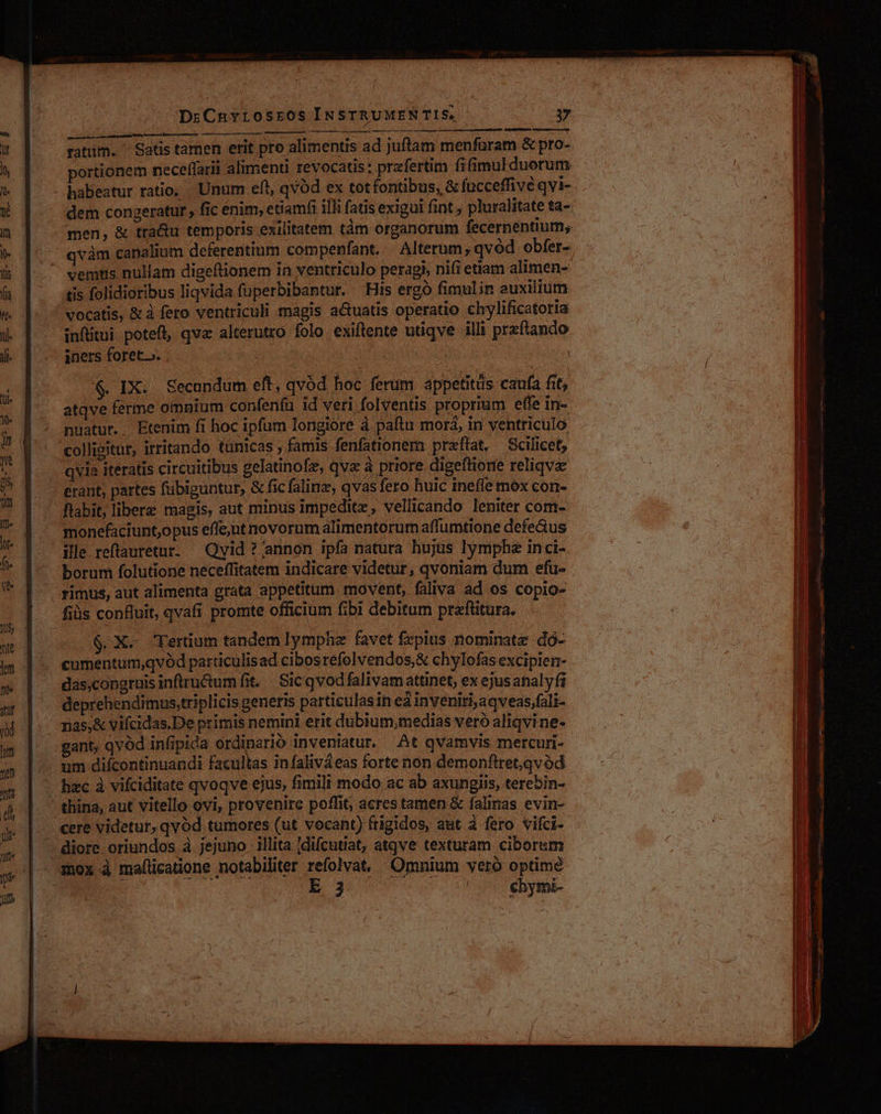 — ratum. ^ Satis tamen erit pro alimentis ad juftam menfuram &amp; pro- portionem neceffarit alimenti revocatis: przfertim fifimulduorum dem congeratur, fic enim, etiamfi illi fatis exigui fint ; pluralitate ta- men, &amp; tra&amp;u temporis exilitatem tàm organorum fecernentium, vàm canalium deferentium compenfant. | Alterum, qvód obfer- ventis nullam digeftionem in ventriculo peragi, nifi etiam alimen- tis folidioribus liqvida fuperbibantur. His ergo fimulin euxilium vocatis, &amp; à fero ventriculi magis actuatis operatio chylificatoria infitui potefl, qva alterutro folo exiftente utiqve illi przftando iners foret. | ! $. IX. Secundum eft, qvód hoc ferum appetitus caufa fit, atqve ferme omnium confenfu id veri folventis proprium effe in- nuatur. Etenim fi hoc ipfum longiore à paítu morá, in ventriculo qvia iteratis circuitibus gelatinofz, qve à priore digeftiore reliqvz erant, partes fübiguntur, &amp; fic falinz, qvas fero huic inefie móx con- flabit, libere magis, aut minus impeditz, vellicando leniter com- monefaciunt,opus effeut novorum alimentorum affumtione defeGus ille reftauretur. — Qvid ? annon ipfa natura hujus lympha inci- borum folutione neceffitatem indicare videtur, qvoniam dum efu- rimus, aut alimenta grata appetitum. movent, faliva ad os copio- $.X. Ferüum tandem lymphe favet frpius nominate dó- cumentum;qvód particulisad cibos réfolvendos,&amp; chylofas excipien- das,congruis inflru&amp;um fit. | Sic qvodfalivam attinet, ex ejusanalyfi deprehendimus,triplicis generis particulas in ed inveniri,aqveas,fali- rias,&amp; vifcidas.De primis nemini erit dubium,medias veró aliqvi ne- hzc à vifciditate qvoqve ejus, fimili modo ac ab axungiis, terebin- cere videtur, qvód tumores (ut vocant) frigidos, aut à fero vifci- E 3 chymi-