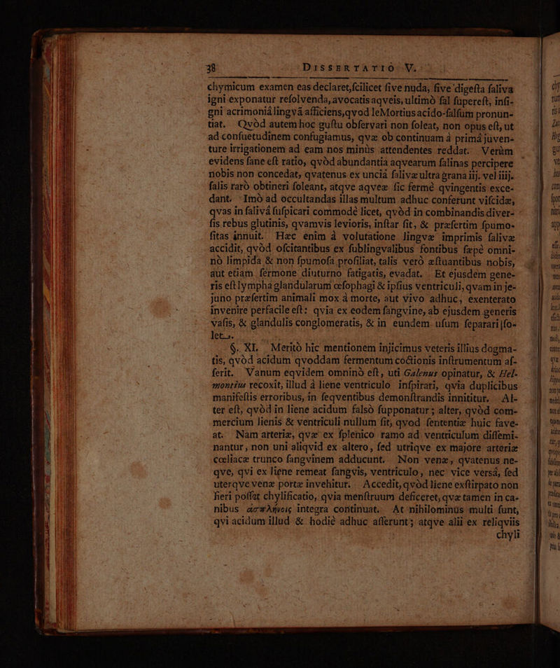 mima chymicum examen eas declaret fcilicet five nuda, five 'digefta faliva igni exponatur refolvenda, avocatis aqveis, ultimó fal fapereft, infi- gni acrimonià lingvá afficiens,qvod leMortiusacido-falfum pronun- tiat. Qvód autem hoc guftu obfervari non foleat, non opus eft, ut ad confuetudinem confugiamus, qva: ob continuam à primá juven- ture irrigationem ad eam nos minis attendentes reddat... Verüm evidens fane eft ratio, qvod abundantia aqvearum falinas percipere nobis non concedat, qvatenus ex unciá faliva ultra grana iij. vel iiij. falis raró obtineri foleant, atqve aqvez. fic fermé qvingentis exce- dant. :Imo ad occultandas illas multum adhuc conferunt vifcidz, qvas in falivá fufpicari commodé licet, qvód in combinandis diver- fis rebus glutinis, qvamvis levioris, inftar fit, &amp; prafertim fpumo- fitas innuit. Hac enim à volutatione lingvz imprimis falivz accidit, qvod ofcitantibus ex fublingvalibus fontibus fepé omni- nó limpida &amp; non fpumofa profiliat, talis veró eftuantibus nobis, aut etiam fermone diuturno fatigatis, evadat. Et ejusdem gene- ris eftlymphaglandularum eefophagi &amp; ipfius ventriculi, qvam in je- juno przfertim animali mox à morte, aut vivo adhuc, exenterato invenire perfacileeft: qvia ex eodem fangvine, ab ejusdem generis vafis, &amp; glandulis conglomeratis, &amp; in. eundem. ufum feparari |fo- Ia oo e | | | i E $. XL | Merito hic mentionem injicimus veteris illius dogma- tis, qvód acidum qvoddam fermentum co&amp;ionis inftrumentum af- montius tecoxit, illud à liene ventriculo infpirati, qvia duplicibus manifeflis erroribus, in feqventibus demonftrandis innititur, .Al- ter eft, qvód in liene acidum falsó fupponatur; alter, qvód com- mercium lienis &amp; ventriculi nullum fit, qvod fententiz huic fave- at Namarteriz, qvx ex fplenico ramo ad ventriculum diffemi- nantur , non uni aliqvid ex altero, fed utriqve ex majore arterix Coeliace trunco fangvinem adducunt. Non venz, qvatenus ne- uterqve venz porte invehitur. Accedit, qvód liene exflirpato non feri poffat chylificatio, qvia menftruum deficeret, qva tamen in ca- nibus acAm$wic integra continuat. At nihilomimüs mult funt, qvi acidum illud &amp; hodié adhuc afferunt; atqve alii ex amer | chyli rut tii Hr Mi [77 j | | fiit j| 40 | et. lide yn Yin ni ido leoi del hy nodi, Cnt Que dr iit fiy Qon Y melt] tone jm ài: (ür,Q qvoqy fibfim yt abf ley predica  omm lr ym lili. wh à hf