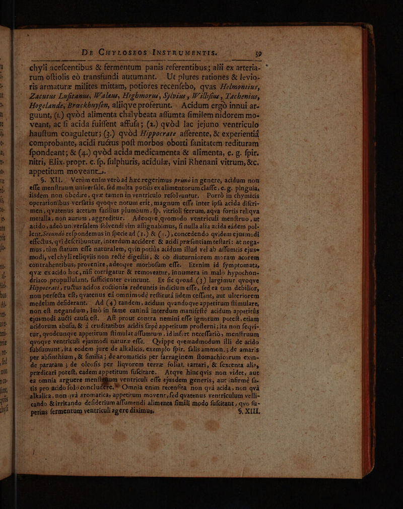 chyli acefcentibus &amp; fermentum panis referentibus ; alii ex arteria- rum oftiolis eó transfundi autumant. — Ut plures rationes &amp; levio- ris armaturz milites mittam, potiores recenfebo, qvas He/monrinr, Zacutus Lufitanus, Waleus, Hzabmorue, Sylvius W'illféua , Tachenius, Hogelande, Breckbuy[en, aliiqve proferunt. «. Acidum ergó innui ar- guunt, (1.) qvod alimenta chalybeata affümta fimilem nidorem mo- veant, ac fi acida fuiffent affufa; (2.) qvód lac jejuno ventriculo hauftum coaguletur;(3.) qvód Hippocrate. aíferente, &amp; experientiá comprobante, acidi ructus poft morbos obotrti fanitatem redituram fpondeant; &amp; (4.) qvód acida medicamenta &amp; alimenta, e. g. fpir. nitri, Elix. propr. c. fp. fulphuris, acidule, vini Rhenani vitrum, &amp;c. appetitum moveant ». $. XII. Verüm enim veró ad hxc regerimus prazóin genere, acidum non effe menflruum univerfale, fed multa potius exalimentorumclaffe, e. g. pinguia, operationibus verfatis qvoqve notum erit, magnum eíf* inter ipfa acida difcri- men,;qvatenus acetum facilius plumbum, fp. vitrioli ferrum, aqva fortis reliqva metalla, non aurum ; aggreditur. Adceoqve,qvomodo ventriculi menítruo , ut acido, adeó univerfalem folvendi vim aílignabimus, fi nulla alia acida eádem pol- lent.Se«uzdo refpondemus in fpeciead (1.) &amp; (;.) , concedendo qvidem ejusmodi effcaus, qvi defcribuntur, interdum accidere: &amp; acidi prefentiam teflari: at nega- mus tim ftatum effe naturalem, qvin potiiis acidum illud vel ab affumtis ejuse modi, vel chylireliqviis non re&amp;é digeftis, &amp; ob diuturniorem moram acorem contrahentibus; proyenire,adeoqve morbofüm eífe. Etenim id fymptomata, qva exacido hoc, nifi corrigatur &amp; removeatur, innumera in malo hypochon- driaco .propullulant, füfficienter evincunt. Et fic qvoad (3) largimur qvoqve Hippocrati , ru'tusacidos co&amp;tionis redeuntis indicium effe, fed ea tum debilior, non perfecta eft; qvatenus ed omnimode reflitutá iidem ceffant, aut ulteriorem medelam defiderant. Ad (4) tandem, acidum qvandoqve appetitum flimulare, non eit negandum, ímó in fame caniná interdum manifefté acidum appetitüs ejusmodi aucti caufa eft, Aft prout contra nemini effe ignotum potett, ctiam acidorum abufu; &amp; 3 cruditatibus acidis fepé appetitum proflerni;ita non feqvi- tur, qvodcnuqve appetitum ftimulat a(fümtum , id inf:rt neceffarió; menftruum qvoqve ventriculi ejusmodi nature effe, Qvippe qvemadmodum illi de acido fubfümunt;ita eodem jure de alkalicis, exemplo fpir. falisammoen.5 de amaris per abfiathium , &amp; fimilia ; de aromaticis per farraginem ftomachicorum exin- de paratam ; de oleofis per liqvorem terrae foliat, tartari, &amp; fexcenta ali; przdicari poteft, eadem appetitum fuüfcitare. Atqve hincqvis non videt, aut ea omnia arguere meníffum ventriculi effe ejusdem generis, aut infirmé fa. tis pro acido folo concludere, * 'alkalica, non avà aromatica; appetitum movent;fed qvatenus ventriculum velli- cando &amp;irritando defiderium affumendi alimenta fimili modo fufcitant , qvo fu- perius fermentum ventriculi agere diximus. S. XIII, y