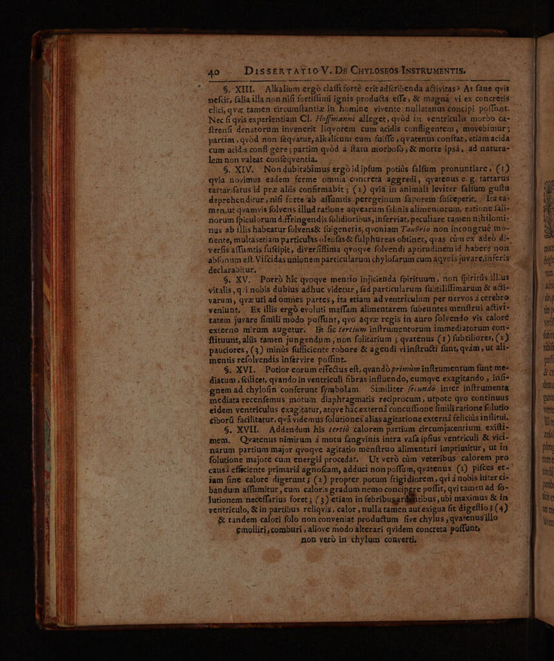 Meses Vane MD t — pisa mee eI n Rab ric tie qm eii iut Sr n rr e e e e ABE. er ert S. XIII. Alkalium ergo claffi forté erit adfribenda a&amp;ivitas? At fane qvis nefcit, falia illa non nifi fortiffiaii ignis product effe, &amp; magná' vi ex concretis elici; qva tamen circumftantiz in, homine vivente nullatenus concipi poffüat. Nec fi qvis experientiam Cl. Hoffzazni alleget, qvód in: ventriculis morbo ca- ftrenfi denatorum invenerit liqvorem cum acidis confligentem , movebimur; partim , qvód non f&amp;qvatur, alkalicum eum fuiffe , qvatenus conftat, etiam acida cum acid;s conl gere; partim qvod à ftatu morbofo ; &amp; morte ipsá, ad natura- lem non valeat coufeqventia. $. XIV. Nondubitabimus ergoidipfum potiüs.filfüm pronuntiare, (1) qvia novimus eadem ferme omnia concreta aggredi, qvatenus c. g. tartarus rartar.fatus id prx aliis confirmabit ; (2) qvia in animalt leviter falfum guftu deprehenditur, nifi fcrte ab affümtis peregrinum faporem füfteperit. Ira «a- men,üt qvamvis folvens illud ratione aqvearum falinis alimentorum, ratione fali- norum fpiculorum d;ffringendis folidioribus, inferviat; peculiare tamen nihilomi: nus ab illis habeatur folvens&amp; füigeneris, qvoniam Ta4£rio non incongrue mo- tente, multasetiam particulas oleofás&amp; fulphureas obtinet, qvas cim ex adeo di- declarabitur., | | $, XV. ' Potro hic qvoqve mentio injicienda fpirituum, non fpiricis illus vitalis, q.i nobis dubius adbuc videtur , fed particularum fubtiliffimarum &amp; acti- varum, qva uti ad omnes partes, ita etiam ad ventriculum per nervos à cerebro veniunt. , Ex illis ergó evoluti maffam alimentarem fubeuntes menflrui activi tatem juvare fimili modo poffunt, qvo aqva regis in auro folvendo vis calore externo mirum augetur. Bt fic Zertíum inftrumentorum immediatorum con ftituunt, aliis tamen jungendum , non folitarium 5 qvatenus (1) fabtiliores (2) pauciores , (3) minüs füfficiente robore &amp; agendi viinftructi funt, qvàm , ut ali- mentis refolyendis infervire poffint. $. XVI. Potior eorum effe&amp;us eft, qvandó pri» inftzumentum funt me- diatum, fcilicet, qvando in ventriculi fibras influendo, eumqve exagitando ; iii. gnem ad chylofin conferunt frmbolam. Similiter /eco540. inter inftrumenta mediata recenfemus motum diaphragmatis reciprocum, utpote qvo continuus eidem ventriculus exag:tatur, atqve hácexterná concuffione fimiliratione folutio Ciborü facilitatur, qvà videmus folutiones alias agitatione extern feliciüs intlitui. $. XVII. Addendum his zer£ió calorem partium circumjacentium. exifti- mem. Quvatenus nimirum 3 motu fangvinis intra vafa ipfius ventriculi &amp; vict- narum partiummajor qvoqve agitatio menítruo alimentari imprimitur, ut 1n folutione majore cum energiá procedat. Ut vero cüm veteribus calorem pro iam fine calore digerunt; (2) propter potum frigidiorem, qvi à nobis inter ci- bandum affümitur , eum caloris gradum nemo concipere poffit; qvi tamen ad fo- lutionem neceffarius foret ; (3) etiam in febribugar bus ubi maximus &amp; in ventriculo, &amp; in partibus reliqvis, calor , nulla tamen autexigua fit digeftio (4) &amp; tandem calori folo non conveniat produ&amp;um | five chylus , qvatenus illo eumolliri, comburi aliove modo alterari qvidem concreta poffunt; ; non vero in chylum conyerti, S e MEN om. ' foyb 7e t nnm, adn doy (mp veli (ib xi pof &amp;u (etc T vent iim teh pla tite titdi pit T Bul