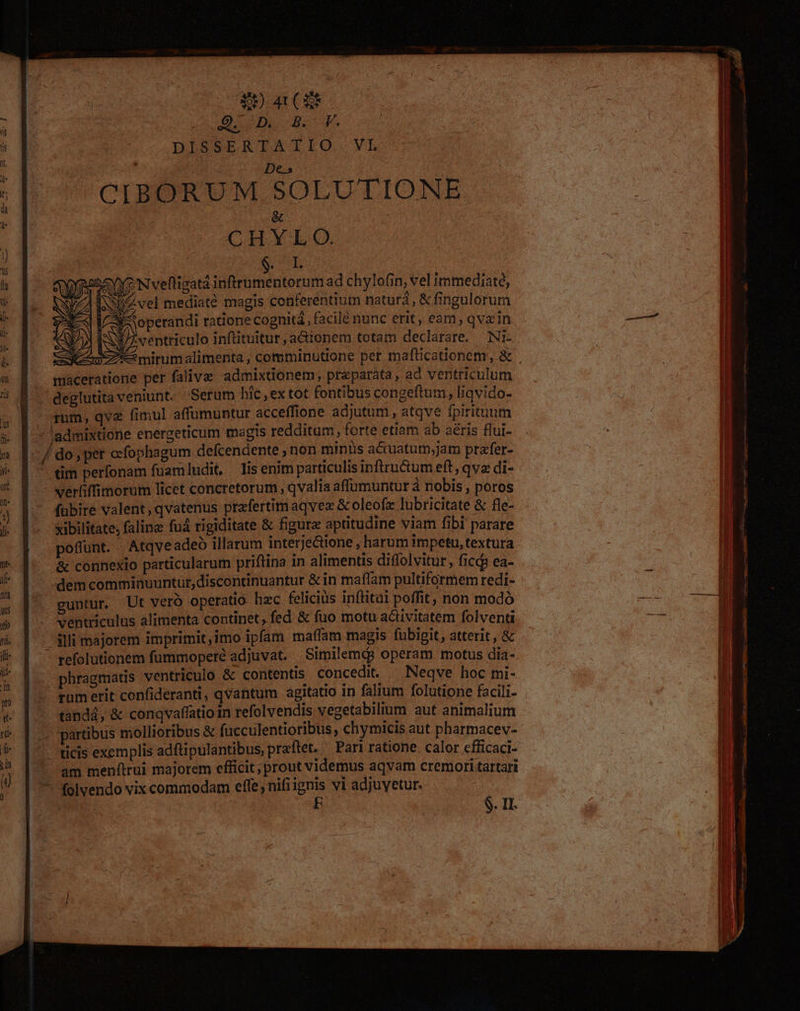 0039 a (SE SD d 4 b DISSERTATIO. VL Z5 ; De.» ^CIBORUM SOLUTIONE i &amp; | CHYL O. E ! | | C E 4 - | operandi tatione cognitá , facilé nunc erit, eam, qvain — | b SN i T SJ ventriculo inftituitur, acionem totam declarare. Ni- | | | i. Je mirum alimenta , comminutione per mafüticadonem, &amp; —— i u f — maceratione per falive admixtionem, preparáta, ad ventriculum — l 1 5 M deglutitaveniunt. Serum hic , ex tot fontibus congeftum, liqvido- | 4 |. ram, qva fimul affumuntur acceffione adjutum , atqve fpirituum j] x [| admixtione energeticum magis redditam, forte etiam ab aéris flui- nic / do pet ccfophagum defcendente , non minüs ac uatum,jam prafer- ^ 8. - «m perfonam fuamludit, lis enim particulis infiru&amp;um eft , qva di- * É - werfiffimorum licet concretorum , qvalia affumuntur à nobis , poros fübire valent, qvatenus prafertim aqvex &amp; oleofz lubricitate &amp; fle- j xibilitate, faline fud rigiditate &amp; figure aptitudine viam fibi parare poflunt. | Atqve adeó illarum interje&amp;tione , harum impetu, textura  &amp; connexio particularum priftina in alimentis diflolvitur, ficdp ea- » . ;dem commiauuntur,discontinuantur &amp; in maflam pultiformem redi- j | s F^ guntur Ut veró operatio. hzc felicius inftitai poffit, non modó -ve yc » |. ventriculus alimenta continet, fed &amp; fuo motu a&amp;ivitatem folventi | xc T  ^slli majorem imprimit,imo ipfam maffam magis fubigit, atterit, &amp; i (i - refolutionem fummoperé adjuvat. . Similemeg operam motus dia- j * [| phragmatis ventriculo &amp; contentis concedi. ^ Neqve hoc mi- [ 3 rumerit confideranti, qvantum agitatio in falium folutione facili- ' &amp; |. tandá, &amp; conqvaffatio in refolvendis vegetabilium aut animalium j 6 |... partibus mollioribus &amp; fucculentioribus , chymicis aut pharmacev- : i 5- |^ ticis exemplis adftipulantibus, przftet. Pari ratione. calor cfficaci- l 1 ^ am menftrui majorem cfficit; prout videmus aqvam cremori tartari | 7^ folvendo vix commodam effe, nifi ignis vi adjuyetur. | ! E $. Il.