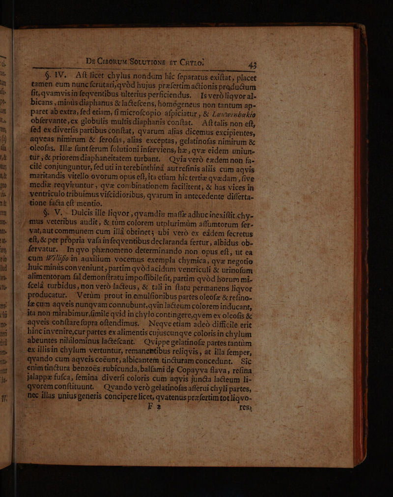 Ds CreoRuM'SoLUTIONS zT CnYr0; 42 $. IV. Aftlicet chylus nondum hic feparatus exiftat, place tamen eum nunc fcrütari,qvód hujus praefertim aGionis pradu&amp;um fit, qvamvisin feqventibus ulterius perficiendus. | Is vero liqvor al- paret ab extra, fed etiam, (i microícopio afpiciatur , &amp; Levweebakia obfervante,ex globulis multisdiaphanis conflat. Afltalis non eft fed ex diverfis partibus conftat, qvarum alias dicemus excipientes, aqveas nimirum &amp; ferofas, alias exceptas, gelatinofas nimirum &amp; oleofas, Illa funt ferum folutioni inferviens, hz, qvx eidem uniun- tur; &amp; priorem diaphaneitatem turbant. .Qvia veró eedem non fa- cilé conjunguntur, fed uti interebinthiná autrefinisaliis cum aqvis maritandis vitello ovorum opus eft, ita etiam hic terti qvadam, five medie reqviruntur , qvx combinationem facilitent, &amp; has vices in yentriculo tribuimus vifcidioribus, qvarum in antecedente differta- $. V. - Dulcis ille-liqvor , qvamdiu maffe adhuc inexifüit.chy- mus veteribus audit, &amp; tàm colorem utplurimüm affumtorum fer- vat,aut communem cum 1illá obtinet ubi veró ex eádem fecretus eli, &amp; per propria vafa infeqventibus declaranda fertur, albidus ob- fervatur... In qvo phznomeno determinando non opus eft, ut ea cum J/7/7/o in auxilium. vocemus exempla chymica, qvae negotio huic minis conveniunt, partim qvod acidum ventriculi &amp; urinofüm alimentoram fal demon(tratu impoffibile fit, partim qvód horum mi- fcelà turbidus, non veró la&amp;eus, &amp; tali in flatu permanens liqvor producatur. Verüm prout in emulfionibus partes oleofz &amp; refino- Íz cum aqveis nunqvam connubunt,qvin la&amp;ieum colorem inducant, aqveis cohítarefupra oflendimus. Neqveetiam adeó difficile erit abeuntes nihilominus la&amp;efcant. Qvippe gelatinofz partes tantiim qvoremconfütuunt. Qvando veró gelatinofas afferui ch yli partes, : res,