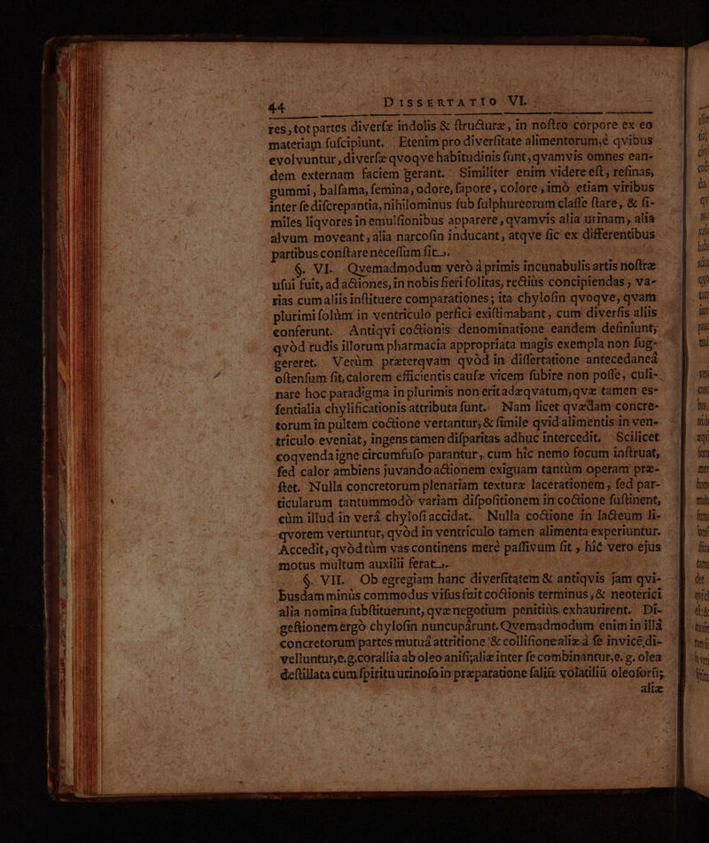 ye esl s minc ia pen O— MR RR PR etit  ze agp T ew mL US, ns Po Mei pO— n 73 : end) eon Res : res, tot partes diverfz indolis &amp; ftru&amp;urz, in noftto corpore ex eo materiam fufcipiunt. . Etenim pro diverfitate alimentorum;e qvibus evolvuntur ,diverfe qvoqve habitudinis funt, qvamvis omnes ean- dem externam faciem gerant. Similiter enim videte eft , refinas, gummi , balfama, femina, odore, fapore , colore , imó etiam viribus inter fe difcrepantia, nihilominus fub fülphureorum claffe ftare, &amp; fi- miles liqvores in emulfionibus apparere, qvamvis alia urinam, alia alvum moveant; alia narcofin inducant, atqve fic ex differentibus partibus conflareneceffum fit». . VE. Qvemadmodum veró à primis incunabulis artis noftre ufui fuit, ad aGiones, in nobis fieri folitas, re&amp;iüs concipiendas ; va- rias cumaliis in(lituere comparationes; ita chylofin qvoqve; qvara plurimi folàüm in ventriculo perfici exiftimabant, cum diverfis aliis qvód rudis illorum pharraacia appropriata magis exempla non fug- gereret. Verüm. preterqvam qvód in differtatione antecedaneá nare hoc paradigma in plurimis noneritadzqvatum,qva tamen es- fentialia chylificationis attributa funt... Nam licet qvadam concre- torum in pultem co&amp;ione vertantur; &amp; fimile qvid'alimentis in ven- triculo- eveniat, ingens tamen difparitas adhuc intercedit, Scilicet coqvendaigne circumfufo parantur, cum bic nemo focum inftruat, fed calor ambiens juvando actionem exiguam tantüm operam prz- ftet. Nulla concretorumplenariam texturz lacerationem , fed pat- ticularum tantummodo variam difpofitionem in co&amp;ione fuftinent, cüm illud in verá chylofiaccidat. Nulla co&amp;ione in la&amp;eum li- Accedit, qvódtüm vas continens mere paffivum fit , hic vero ejus motus multum auxilii ferat ».. | $. VIL. Ob egregiam hanc diverfitatem &amp; antiqvis Jam qvi- busdam minüs commodus vifus fait co&amp;ionis terminus , &amp; neoterici alia nomina fübftituerunt, qva negotium penitiüis exhaurirent. Di- geftionem ergo chylofin nuncupárunt. Qvemadmodum enim in ilJÀ concretorumi partes mutuá attritione '&amp; collifionealiz à fe invicédi- velluntur;e.g.corallia ab'oleo anifijaliz inter fe combinantur,e. g. olea deftillata cumfpirituurinofoin praeparatione faliiz volatili oleoforti; alix