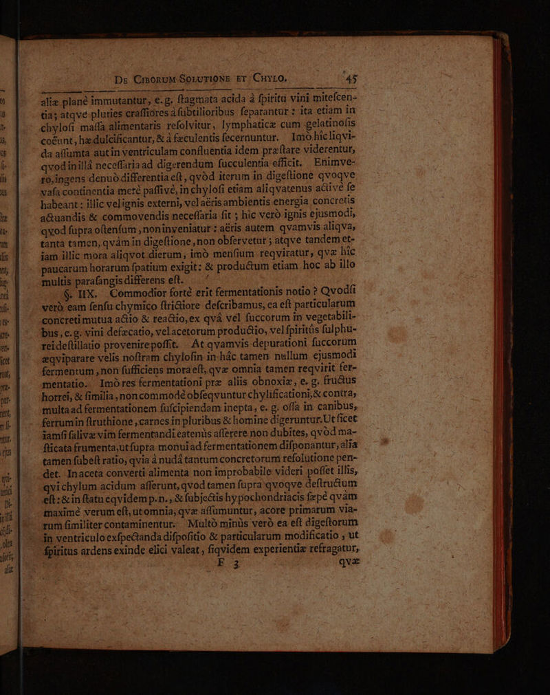 Dr CimonuM Soruri0NE ET Cuvio, Au wv. aliz plan immutantur, e.g. ftagmata acida à fpiritu vini mitefcen- tia; atqve pluries craffiores à fübtilioribus feparantur : ita etiam in chylofi maffa alimentaris refolvitur, lymphaticz cum -gelatinofis co&amp;unt , ha dulcificantur, &amp; à £eculentis fecernuntur. Imo hic liqvi- da affumta autin ventriculam confluentia idem praftare viderentur, qvodinillá neceffaria ad digerendum fucculentia efficit. Enimve- ro,ingens denuó differentia e(t, qvód iterum in digeftione qvoqve vafa continentia mere paffive, in chylofi etiam aliqvatenus aciivé fe habeant : illic vel ignis externi, velaéris ambientis energia concretis a&amp;uandis &amp; commovendis neceflaria fit ; hic veró ignis ejusmodi, qvod fupra oftenfum , noninyeniatut : a&amp;tis autem qvamvis aliqva, tànta tamen, qvàm in digeftione, non obfervetur ; atqve tandem et- iam illic mora aliqvot dierum, imó men(ium reqviratur, qv hic aucarum horarum fpatium exigit: &amp; productum etiam hoc ab illo multis parafangisdifferens eft. —. ' $. IX. Commodior forté erit fermentationis notio ? Qvodfi vero eam fenfu chymico flri&amp;iore defcribamus, ea eft particularum concreti mutua actio &amp; reactio,ex qvá vel fuccorum in vegetabili- bus, e.g. vini defzcatio, velacetorum produáio, vel fpiritüs fulphu- reidefüllatio provenirepoffit. ..At qvamvis depurationi füccorum aqviparare velis noftram chylofin in-hác tamen: nullum ejusmodi fermentum , non fufficiens moraeft, qvx omnia tamen reqvirit fer- mentatio.. Imó res fermentationi prz aliis obnoxiz, e. g. fructus horrei, &amp; fimilia, noncommodé obfeqvuntur chylificationi,&amp; contra; samfi falivz vim fermentandi eatenüs afferere non dubites, qvod ma- flicata frumenta;ut fupra monui ad fermentationem difponantur, alia tamen fübelt ratio, qvia à nudá tantum concretorum refolütione perr- qvichylum acidum afferunt, qvod tamen füpra'qvoqve deftructum eft: &amp; in flatu eqvidem p. n. , &amp; fubje&amp;is hy pochondriacis fepe qvám maximé verum eft, utomnia; qva affümuntur, acore primarum via- rum fimiliter contaminentur.. Multo minüs veró ea eft digeftorum in ventriculo exfpecanda difpofitio &amp; parücularum modificatio , ut fpiritus ardens exinde elici valeat , fiqvidem experientia refragatur, F3 qve -— -—Á— €