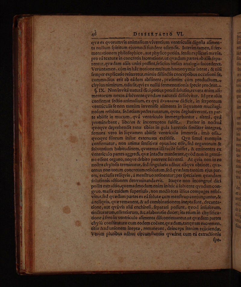 Une ee eire stem qvzex qvorumvis animalium viventium ventriculis digefta alimen- ta nullum fpiritum ejusmodi fundere oftendit. Interim tamen, fi fer- mentationem philofophico , aut phy fico potiüs, fenfu explicari mavis, pro ed textura in concretis laceratione,ut qvzdam partes ab aliis fepa- rentur,qvzdam aliis uniri poffint;felicius forfan analogia fuccederet. Veruntamen, cüm in hác notione multum homonymie lateat ; &amp; nifi femper explicatio reiteretur,minüs diftinctis conceptibus occafioni fit; commodius erit ab eádem abfüinere; przfertim: cüm produ&amp;um.;; chylus nimirum, talis fit;qvi ex nullà fermentationis fpecie prodeat. ». $.IX. Noninvitá naturá dici potius poteft folutio,revera enim ali- mentorum nexus à folvente qvodam naturali diffolvitur. Id prz aliis confirmat fectio animalium, ex qvá 2rznzeru didicit, in ferpentum ventriculisfenon tantüm inveniffe alimenta in liqgyamen mucilagi- nofum refoluta, fed etiam pedes ranarum, qvos deglutiverant, ex par- te abiiffe in mucum, qvá ventriculo immergebantur , alterá, qvá prominebant, liberos &amp; incorruptos fuiffe». Pariter in. noctua qvoqve deprehendit rane. tibias in gula harentis fimiliter integras, femora vero in liqvamen abiiffe ventriculo immería, imó offa. qvoqve filorum inftar extenuata extitiffe, — Qvo fimul exemplo confirmatur, non anima fenfitive opus hoc effe, fed organorum &amp; folventium habitudinem, qvatenus illi facile fuiffet , &amp; eminentes ex ventriculo partes aggredi, qvx inta&amp;e manferant;qvód non in genui- no effent organo; neqve debito paterentfolventi. At qvia non in eo noftra chylofis terminatur, fed fingularia adhuc aliqva obtinet, qva- tenus non totum concretumrefolutum,fed qvedam tantüm ejus pat- tes, exclufisreliqvis , à menftruo retinentur; per fpecialem qvandam folutionisactionem determinandaerit. | Itaqve non 1ncongrué dici poffet extractio,qvemadmodum enim in hác à folvente qvodam con- gruo, maffz cuidam fuperfüfo , non modó tota illius compages refol- vitur,fed qvedam partes ex eá foluta cum menftruo conjunguntur, &amp; àreliqvis, qvz remanent, &amp; ad combinationem inepta funt , decanta- tione , aut qvàvis alià enchirefi, feparari poffunt, qvod infüforum, ancturarum,effentiarum, &amp;c.elaboratio docet; ita etiam in chylifica- tone àferoin ventriculo alimenta difcontinnantur,ut qvedam partes chy!l&amp; conftituturz cum eodem coéant,qvedam;tanqyam excremen. titiz &amp;ad unionem inepte , remaneant , deinceps iterim rejiciende, Veum pluribus adhuc circum(lantiis qvadrat cum e extra&amp;ionis | | ! fpe« fono lim. Qm. funt fiant rer Yat | Qm | üt&amp; lii i Nm