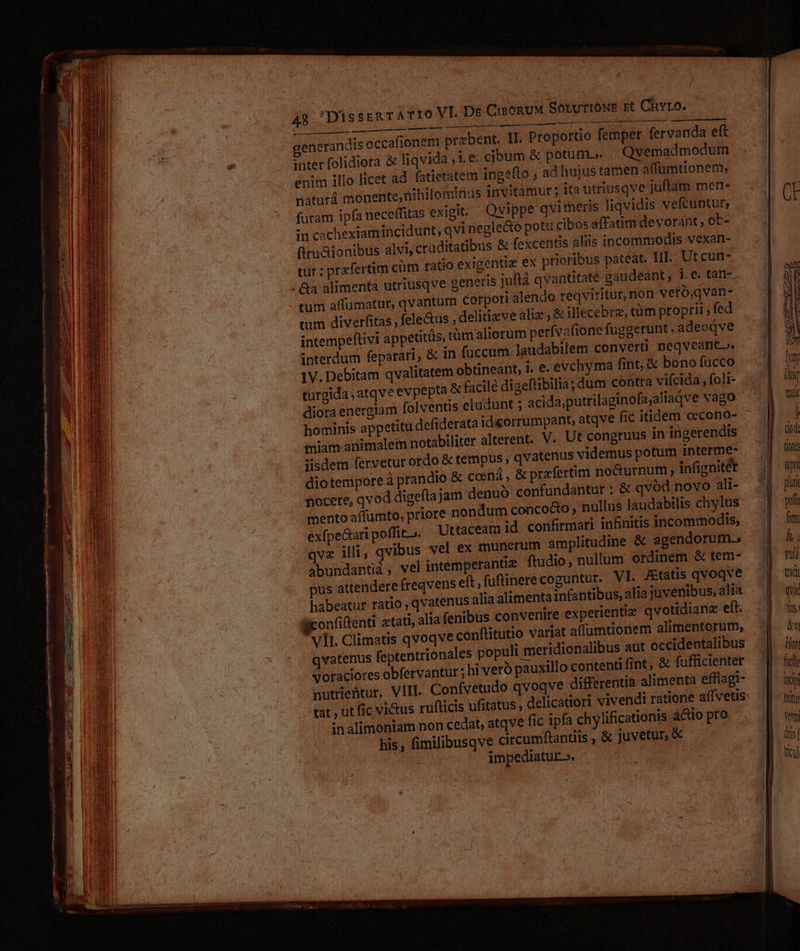 CisenuM SorurioNE rt Chro. iR e a n A8 DüsssRT AT1ro VI. De puse issued pen uie iu UT enerandis occafionem przbent. 1I. Proportio femper fervanda eft inter folidiora &amp; liqvida ;1 e. cibum &amp; potum. Qvemadmodum enim illo licet ad fatietatem ingefto , ad hujus tamen atfumtionem, naturá monente,nihilominus invitàmurt ; ita uttiusqve juftam men- fütam ip(a neceffitas exigit. Qvippe qvimeris liqvidis vefcuntur; :n cachexiamincidunt, qvi negle&amp;to pott cibos affatim devorant ; ob- firu&amp;ionibus alvi; cruditatibus &amp; fexcentis aliis incommodis vexan- tur ; praefertim cüm ratio exigentiz ex prioribus pateat. III. Utcun- . &amp;a alimenta utriusqve generis juftá qvantitate gaudeant , i.e. tan-- tum affumatur, qvantum corpori alendo reqvititur, non veró,qvan- tum diverfitas , fele&amp;us , delitizve aliz ; &amp; illecebrz, tàm proprii , fed intempeftivi appetitüs, tümaliorum perfvafione fuggerunt. adeodve interdum feparari, &amp; in fuccum laudabilem converti neqveant». IV. Debitam qvalitatem obtineant, i. e. evchyma fint, € bono fucco turgida ,atqve evpepta &amp; facile digeftibilia; dum contta vifcida , folt- diora energiam folventis eludunt ; acida;putrilaginofa;aliaqve vago hominis appetitu defiderata ideorrumpant, atqve fic itidem cecono- miam animalem notabiliter alterent. V. Ut congruus in ingerendis sisdem fervetur ordo &amp; tempus , qvatenus videmus potum interme- diotempore à prandio &amp; coená , &amp; przfertim nocturnum infignitét ajam denuo confundantur : &amp; qvód novo ali- —tiáÀ MÀ nocere, qvod digeft mento affumto, priore nondum conco&amp;o , nullus laudabilis chylus is incommodis, exfpeGaripoffit,, Uttaceam id. confirmari infiniti qve illi, qvibus vel ex munerum amplitudine &amp; agendorum. abundantiá, vel intemperantiz ftudio, nullum: ordinem &amp; tem- pus attendere freqvens eft,fuflimerecoguntur. VI. Atatis qvoqve habeatur ratio , qvatenus alia alimenta infantibus, alia juvenibus, alia lliconfiftenti atati, alia (enibus convenire experientiz qvotidiane eft. VII. Climatis qvoqve conftitutio variat affumtionem alimentorum, qvatenus feptentrio n Voraciores obfervantur ; hi veró pauxillo nutrieütur. VIII. Confvetudo qvoqve differentia alimenta efflagi- tat , ut fic victus rufticis ufitatus , delicatior vivendi ratione affvetis «n alimoniam non cedat, atqve fic ipfa chylificationis 4&amp;io pro his, fimilibusqve circumftantiis , &amp; juvetur, &amp; impediatur». content fint, &amp; fuflicienter ipt plu pof fii h. vui trai qu fis! àv Hor fil Inc MU vem dí tcu]