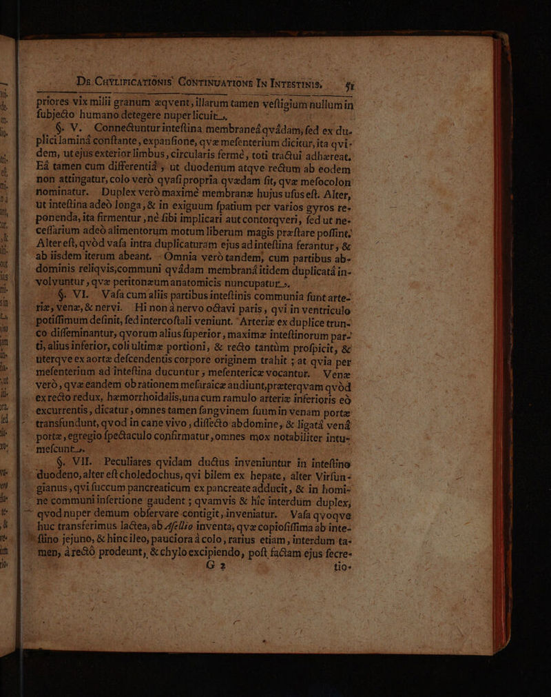 priores vix milii granum eqvent, illarum tamen veftigium nullum in fubjecto humano detegere nuper licuit : (2$ V. Conne&amp;unturinteflina membraneá qvádam, fed ex du. plici laminá conftante, expanfione, qvz mefenterium dicitur, ita qvi: dem, utejus exterior limbus, circularis fermé , toti tràQui adhzreat, E tamen cum differentia ; ut duodenum atqve redum ab eodem non attingatur, colo veró qvafipropria qvzdam fit, qvz mefocolon ut inteftina adeo longa; &amp; in exiguum fpatium per varios gyros re- ponenda, ita firmentur né fibi implicari aut contorqveri, fed ut ne- ceffarium adeó alimentorum motum liberum magis przftare poffint, Altereft, qvód vafa intra duplicaturam ejus adinteflina ferantur , &amp; ab iisdem iterum abeant. - Omnia veró tandem, cum partibus ab- dominis reliqviscommuni qvádam membraná itidem duplicatá in- volvuntur ,qvz peritonzumanatomicis nuncupatur». . $. VI. Vafacumaliis partibus inteftinis communia funt arte- potiffimum definit, fed intercoftali veniunt. Arteriz ex du plice trun- co diffeminantur, qvorum alius fuperior , maximz inteftinorum par- £i, alius inferior, coli ultimz portioni, &amp; re&amp;o tantüm profpicit, &amp; uterqve ex aorta defcendentis corpore originem trahit ; at qvia per mefenterinm ad inteflina ducuntur ; mefenterice vocantur. | Vene veró,qva eandem obrationem mefaraice audiuntprzterqvam qvód port , egregio fpecaculo confirmatur, omnes mox notabiliter intu- melícunt.» | $. VII. . Peculiares qvidain du&amp;us inveniuntur in inteftino gianus , qvi fuccum pancreaticum ex pancreate adducit, &amp; in homi- huc transferimus lactea, ab 4fe///o inventa; qva copiofiffima ab inte- 2 tio» ———m—