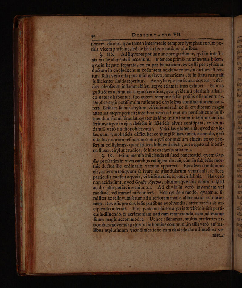 Y95TUMT dd AEE IE CIEL tionem, dicata; qve tamen intermedio temporelymphaticorum po- tiüs vicem przftant,fed de his in feqventibus pluribus. $. HX. Adliqvores potiiis nunc progredimur, qvi in intefti- nis maffz alimentari accedunt. Inter eos primó nominamus bilem, qvzin hepate feparata; ex eo per hepaticum,ex cylli per cyfticum du&amp;umin choledochum coéuntem, ad duodenum, ut dictum eft,fer- tur. Bilis vero ipfa plus minus flava , amaricans , &amp; in ftatu naturali fufficienter luidareperitur. | Analyfis ejus particulas aqveas , vifci- das , oleofas &amp; inflammabiles, atqve etiam falinas exhibet. Salinas guítu &amp; ex acrimonia cognofcere licet, qva qvidem à plurimis alkali- cz naturz habentur, fuo autem tempore falfe potius eftendentut: ». Duplice ergó potiffimüm ratione ad chylofeos continuationem con- fert. Scilicet falinis chylum vifcidiorem adhuc &amp; crudiorem magis attenuat atqve perficit; inteflina veró ad motum periftalticum infli- tuendum fimul ftimulat, qvatenus hinc initio ftatim inteftinorum in- feritur, atqve ex ejus defe&amp;u in i&amp;ericis alvus conftipata, ex abun- dantiá veró fluidiorobfervatur. ^ Vifcidas gluteneffe, qvod chylo- fas, cum lymphaticis difficulter conjungi folitas, uniat, eo modo; qvó vitellus ovorum refinarum cum aqvá connubium efficit, ex eo prz- nafluxu; chylus crudior, &amp; hinc cachexia oriatur». fut prafertim in vivis canibus colligere docuit, cümin fubje&amp;tis mor- tuis du&amp;us ille ordinarió. vacuus appareat, Ejusdem conditionis eft;acferumreliqvum falivare &amp; glandularum ventriculi , fcilicet, patticulis conftat aqveis , vifcidiusculis, &amp; paucisfalinis. Hz veró non acida funt, qvod Grafío , Sy[vio., plurimisqve aliis vifum fuit,fed acido falfe potitisinveniuntur. Ad chylofin veró javandam vel mediaté, velimmediaté confert, Hoc qvidem modo, qvatenus fi- militer ac reliqvum ferum ad ulteriorem maffz alimentaris refolutio- nem, atqve fic pro chylofis partibus evolvendis, attenuandis &amp; ex- cipiendisinfervit.. lllo, qvatenus bilem aqveis &amp; vifcidis fuis parti- culis diluendo, &amp; acrimoniam nativam temperando, eam ad munus füum magis accommodat. ' Ut hoc afferamus, multis praefertim ra» tionibus movemur;(i)qvódinhomine communijin aliis veró anima- libus utplurimum vicináinfertione cum choledocho adinteftina ve- niat: exti puri prs ath (y fif (ipi net bus] tut. (uni fiis ui Ti) fiin ili ce phum dq DN Bus &amp;yl dite lie tad lof dit fecef Ql Cor Wr Utja