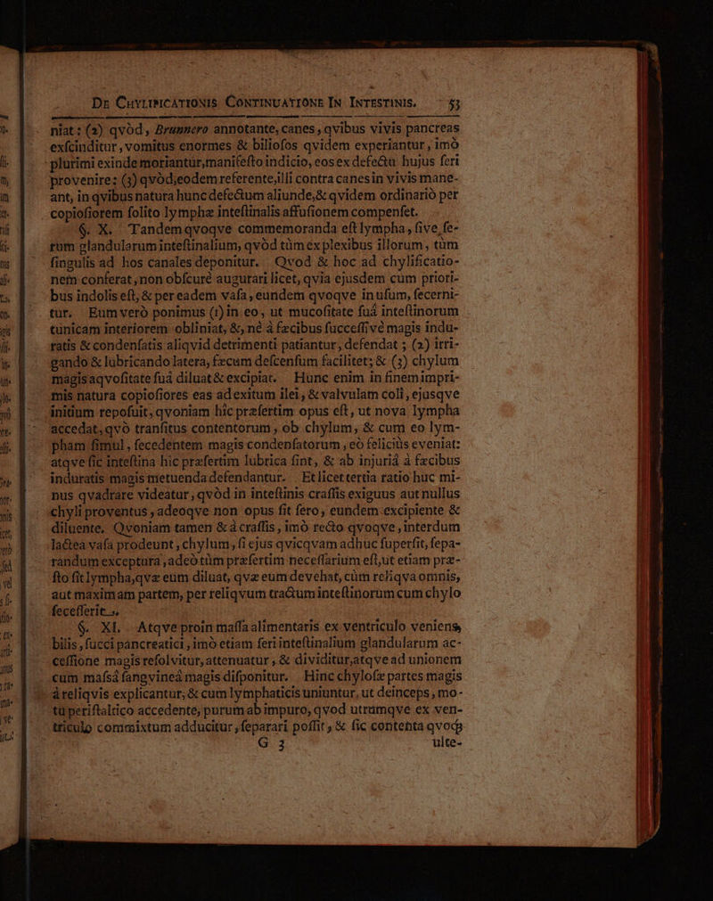 * Dz CuvrtimMiCATIONIS CONTINUATIONE IN INTESTINIS. 7.53 niat: (2) qvód, Bragnero annotante, canes , qvibus vivis pancreas exícinditur , vomitus enormes &amp; biliofos qvidem experiantur , imó provenire: (3) qvód;eodem referente;illi contra canesin vivis mane- ant, in qvibus natura huncdefectum aliunde,&amp; qvidem ordinario per copiofiorem folito lympha inteflinalis affufionem compenfet. $. X. Tandemqvoqve commemoranda eft lympha, five fe- rum glandularuminteftinalium, qvód tüm ex plexibus illorum, tim fingulis ad hos canales deponitur. Qvod &amp; hoc ad chylificatio- nein conferat ,mon obfcuré augurari licet, qvia ejusdem cum priori- tur. Eumveró ponimus (1) in eo, ut mucofitate fuà inteflinorum tunicam interiorem obliniat, &amp;, né à fzcibus fucceffive magis indu- gando &amp; lubricando latera; fecum defcenfum facilitet; &amp; (3) chylum magisaqvofitatefuá diluat&amp; excipiat. — Hunc enim in finem impri- initium repofuit, qvoniam hic prefertim opus eft, ut nova lympha accedat,qvo tranfitus contentorum , ob chylum, &amp; cum eo lym- pham fimul , fecedentem magis condepfatorum , eó felicitis eveniat: atqve fic inteftina hic przfertim lubrica fint, &amp; ab injuriá à fzcibus induratis magis nietuenda defendantur. . Et licettertia ratio huc mi- chyli proventus ,adeoqve non opus fit fero, eundem excipiente &amp; diluente. Qvoniam tamen &amp; à craffis , imó reo qvoqve interdum randum exceptura ,adeótüm praefertim neceflarium efl,ut etiam prz- fto fitlympha;qv« eum diluat, qve eum devehat, cüm re/iqva omnis, aut maximam partem, per reliqvum tra&amp;um inteflinorum cum chylo $. XL . Atqve proin maífa alimentaris ex ventriculo veniens bilis , fucci pancreatic , imó etiam feri intefinalium glandularum ac- àreliqvis explicantur, &amp; cum ly mphaticis uniuntur, ut deinceps , mo - tu periftaltico accedente; purum ab impuro, qvod utrümqve ex ven- G. 3 ulte- MÀ 9 € mnc c E E (EE