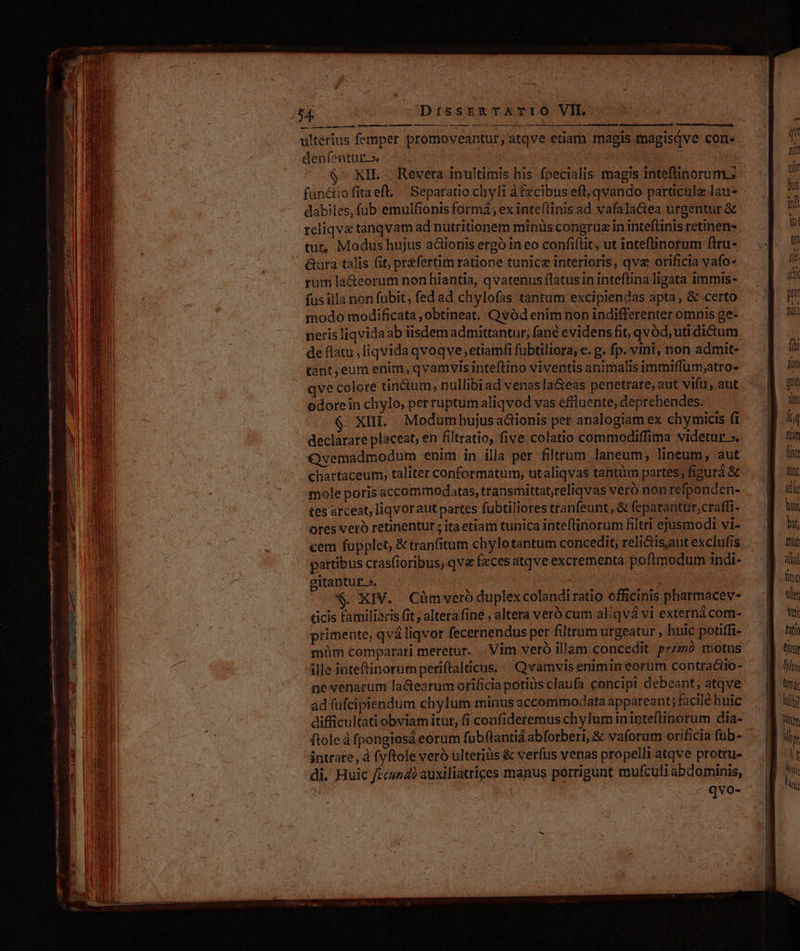 P VOTES Ug HMIGLAHIME TURIN I e — — o —MÀM—— na à denfentur.» $^ XIL Revera inultimis his fpecialis magis inteflinorum.; dabiles, fub emulfionis formá; ex inteftinis ad vafala&amp;ea urgentur &amp; reliqve tanqvam ad nütritionem minüs congruz in inteflinis retinen- tut, Modus hujus aclionis ergó in eo confi(lit, ut intefünorum ftru- &amp;ura talis (it, préfertim ratione tunicz interioris, qva orificia vafo- rum la&amp;eorum nonbhiantia, qvatenus flatusin inteftina ligata immis- fusilla non fubit, fed ad chylofas tantum excipiendas apta, &amp; certo modo modificata ,obtineat. Qvód enim non indifferenter omnis ge- neris liqvidaab iisdem admittantur, fané evidens fit, qvód, uti dium de flatu ,liqvida qvoqve, etiamfi fubtiliora, e. g. fp. vint, non admit- Gnt, eum enim, qvamvis inteftino viventis animalis immiffüm;atro- ve colore tin&amp;um nullibiad venas la&amp;eas penetrare, aut vifu, aut odorein chylo, perruptum aliqvod vas efiluente, deprehendes. - XH. . Modum hujus ationis per analogiam ex chymicis fi declarare placeat, en filtratio, five colatio commodiffima videtur ». Ovemadmodum enim in illa per filtrum laneum, lineum, aut chartaceum, taliter conformatum, utaliqvas tantüm partes, figurá &amp; mole poris accommodatas, transmittat,reliqvas veró non refponden- tes arceat, liqvorautpartes fubtiliores tranfeunt, &amp; feparantur,craffi- ores veró retinentur; itaetiam tunica inteflinorum filtri ejusmodi vi- partibus crasfioribus, qve fzces atqve excrementa poftmodum indi- gitantuE ». | ! $. XIV. Cümvero duplex colandi ratio officinis pharmacev- üicis familiaris fit; altera fine , altera veró cum aliqvá vi externá com- müm comparati meretur. . Vim veró illam concedit primo motus ille inteftinorum periftalticus. | Qvamvis enimin eorum contra&amp;imo- ne venarum la&amp;tearum orificia potins claufa concipi debeant, atqve ad fufcipiendum chylum minus accommodata appareant; facilé huic difficultati obviam itur, (i confideremus chylum ininteflinorum dia- ftole à fpongiosd eorum fubflantiá abforberi, &amp; vaforum orificia fub- intrare, à fyftole veró ulteriüs &amp; verfus venas propelli atqve protru- qvo-