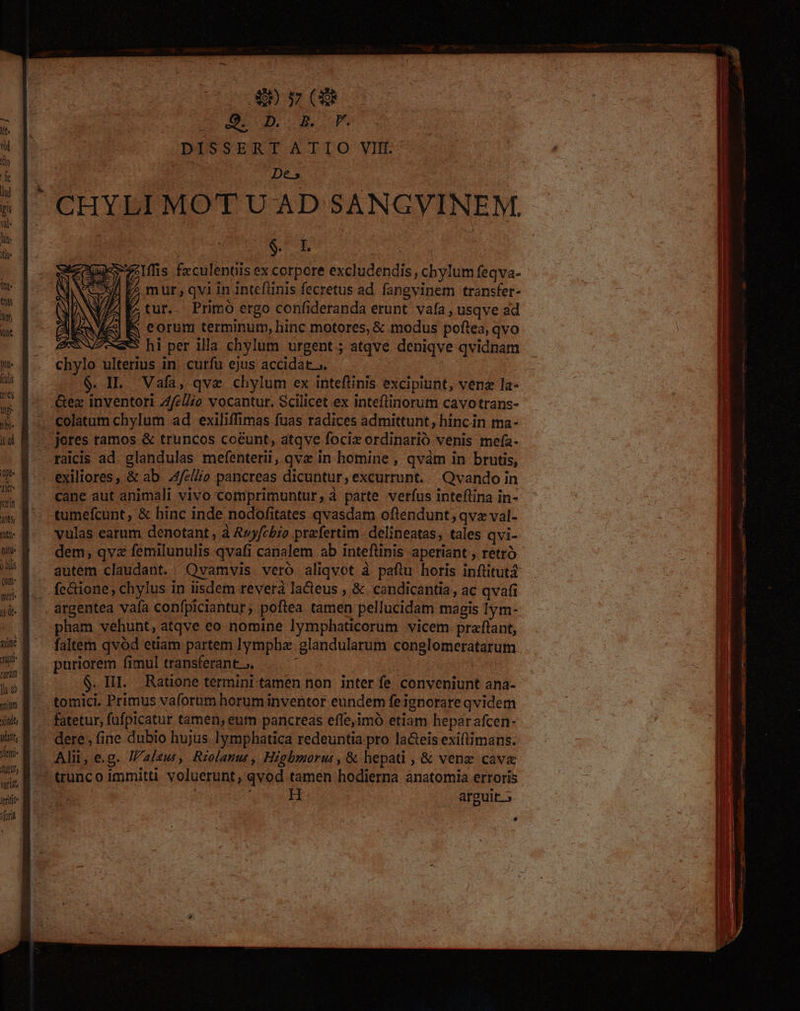 9. D. B. P. DISSERT ATIO VIf.- pon | De.» s| CHYLI MOT U AD SANGVINEM. in : $. I. XuxzIffis fzculentiis ex corpere excludendis, chylum feqva- | D mur, qvi in intefünis fecretus ad. fangvinem transfer- 7 tur. Primo ergo confideranda erunt. vafa , usqve ad eorum terminum, hinc motores, & modus poftea, qvo * hi per illa chylum urgent; atqve deniqve qvidnam ZA, É : EN I x» 8$ . chylo ulterius in. curfu ejus accidat... | T M $. IL. Vafa, qve chylum ex inteflinis excipiunt, venz la« | Í ^» - &ex inventor Z4fel/o vocantur. Scilicet ex inteftinorum cavotrans- | » 8 colatumchylum ad exiliffimas fuas radices admittunt, hincin ma- | d B .— Jores ramos & truncos coeunt, atqve foci ordinario venis mefía- 8 raicis ad. glandulas mefenterii, qvx in homine , qvàm in brutis, 7 &-. exiliores, & ab elio pancreas dicuntur, excurrunt. Qvando in 5i cane aut animali vivo comprimuntur, à parte verfus inteflina in- » P^ tumefcunt, & hinc inde nodofitates qvasdam oftendunt; qvz val- x» 8 ^ vulas earum denotant, à Avyfcbio praefertim -delineatas, tales qvi- | zm dem; qvz femilunulis qvafi canalem ab inteftinis aperiant , retró | js autem claudant. Qvamvis vero aliqvot à paftu horis inftitut£ ^ B... fe&ione, chylus in iisdem revera la&teus , & candicantia, ac qvafi 4 M . argentea vafa confpiciantur ; poftea tamen pellucidam magis 1ym- i | pham vehunt, atqve eo nomine lymphaticorum vicem. praflant, Hj »* $ — faltem qvod etiam partem lympha glandularum conglomeratarum . | $ . puriorem fimul transferant .. : | | : | i i $. II. Ratione termini tamen non inter fe conveniunt ana- um B. tomici. Primus vaforum horuminventor eundem feignorare qvidem 1 WM fatetur, fufpicatur tamen, eum pancreas effe,imó etiam heparafcen- j i; E - dere, fine dubio hujus Iymphatica redeuntia pto la&eis exiftimans. I Yuri- Alii, e.g. /aleus, Riolanu, Higbmorur, & hepati , & vene cave j i * trunco immitti voluerunt, qvod tamen hodierna anatomia erroris : ! A pu H arguit.» fora a 9
