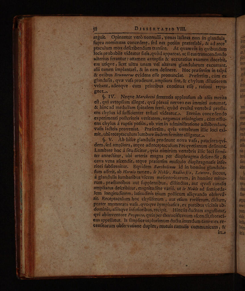 ju tr inse cest arguit. Opinantut veró nonnulli , yenas la&amp;eas non in glandula ptaculum mox defcribendum tranfire, — At qvamvis in qvibusdam ulterius ferantur : attamen avtopfia &amp; accuratius examen docebit, eas utiqve ; licet ultra unam vel alteram glandularum excurrant, alii tamen implantari, &amp; in eam delinere. | Hoc prafertim in talpá &amp; ovibus Brunnerus evidens effe pronunciat. Praefertim, cüm ex glandulis , qve vafa prodeunt, ampliora fint, &amp; chylum dilutiorem vehant, adeoqve - cum - priotibus continua effe , rationi repu- dS eg | / &amp; hincad medullam fpinalem ferri,'qvód evulsd vertebrá: profhi- ens chylus id fufficienter. teflari videatur». Etenim concedendo experimenti poflerioris veritatem , negamus ztiologiam , cüm efflu- ens chylus à ruptis potiiis; ob vim in adminiftratione adhibendam, vafis lacteis proveniat. Prafertim; qvia vertebram illic loci exi- mit , ubi receptaculum Iumbare iisdem firmiter alligatue-, dem, fed ampliora, atqve ad receptaculum Pecqvetianum definunt, Lumbare hoc à fitudicitur, qvia nimirim vertebris illic loci firmi- ter anne&amp;itur, ubl arteria mágna per diaphragma defcendit , &amp; cava vena afcendit, atqve prafertim mufculo diaphragmatis infe- riori fabfRernitur. Eqvidem Aarzbolisus id in homine glandulo- fum afferit, ab Horzio tamen; Je NoMe, Rudbeckio, LoWero , faccus, à glandulis lumbaribus vicem mefentericarum, in homine mino- fum pre(tandbus aut fupplentibus, diftin&amp;us, aut qvafi canalis ampliatus defcribitur, magnitudine vatid, ut /e Nol/e ad fernipeda- lem longitudinem, latitudinis trium pollicum aliqvando obfervá- fit. Recéptaculum hoc chyliferum , aut etiam roriferum; dictunr, preter memorata vafa, qvoqve Iymphatica , ex partibus vicinis ab- dominis;aliisqve inferioribus, recipit. Hiacin du&amp;um anguftatur, qvi abinventore Pecqvero, qvia per thoracis'cavur afcendittlioraci- €us appellatur. Is (zmpliceutplurimum du&amp;u.interdum tameniex re- cenfitorum obfervatiene duplex, mutuis támulis communicans , &amp; : ELS  feni iar | Yenl fron velien peur Mq mpl yon th | b Lis] di