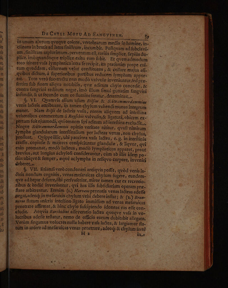 Dr Curr: Morv Ap SANGVINEM, £5 Lr ——— inunum alveum qvoqve coiens , vertebrarum medio in homine, in clinans in brutisad latus finifirum , incumbit. Poftqvam ad fuübclavi- am , finiftram utplurimum; perventum eft, rariüs fimplice, fzpitis du- plice,imó qvandoqve triplice exitu eam fubit... Et qvemadmodum toto itinere vafa lymphaticaintra fe recipit, ita praefertim prope exi- tum qvoddam, cifternam velut conftituens , &amp; collare majus ali- qvibus di&amp;um, à. fuperioribus partibus reducem lympham appor- tat. . Toto veró fuo tractu non modó valvulz inveniunturfed pra- fertim fub finem aliqva notabilis, qva aditum chyio concedit , &amp; contra fangvini reditum negat;imó illum fimul guttatim fang vini infundit, &amp; ut fecundo cum eo flumineferatur , determinat .. $. VL... Qvamvis alium ufum B/fgm &amp; Sibwammerdammiu venis la&amp;eis attribuant, iis tamen chylum vehendimunus integrum manet, Nam 2//fj; de lacteis vafis, rorem aliqvem ad intefiina vehentibus commentum à Azyfcbit valvulis,&amp; ligatura, obicem ex- pertum fuit ejusmodi, qvi omnem feri aditum ad inteftina excludit. ;, Neqve Schwammerdammii opinio veritate nititur, qvafi-nimitum lympha glandularum intefüinalium per la&amp;eas venas ,non chylus, profluat. Ovippeillic, ubi pauciora vafa la&amp;tea, c. g. in inteítinis craffis copiofe &amp; majores confpiciuntur glandulz , &amp; liqvor, qvi exin promanat; modó lacteus , modó lymplaaticus apparet, prout brevius aut longius achylofi confiderantur, cüm ab illis idem po- tiis ubiqve &amp; femper , eqvé aclympha in reliqvo corpore, inveniri deberet... : $. VII. Etiamfi veró condonari antiqvis poffit, qvód venis Ia- &amp;eis nondum cognitis , venas mefaraicas chylum fugere, eundem- qve ad hepar deferre;fibi perfvaferint, miror tamen cur ex recentio- ribus &amp; hodié inveniantur, qvi has illis fubfidiariam operam prz. ftare arbitrentur. Etenim. (1.) Harveu: pennatis venas laGeas adeffe nerus flatum anferis inteflino Iigato immiflum ad venas mefaraicas penetrare affirmat, &amp; hinc chylo fufcipiendo idoneas eas effe con- cludi. — Atqvia Baribolini affeveratio latea qvoqve vafa in vo- H 23 In.»