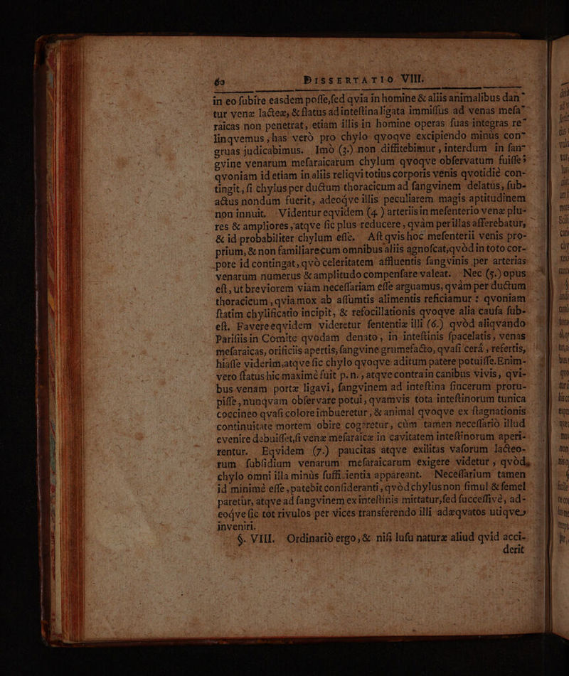 tur venz la&amp;ez, &amp; flatus adinteflinaligata immiffus ad venas mefa* raicas non penetrat, etiam illis in homine operas fuas integras re^ linqvemus ,has vero. pro.chylo qvoqve excipiendo minüs con- gruas judicabimus. Imó (3.) non diffitebimur , interdum in fan gvine venarum mefaraicarum chylum qvoqve obfervatum fuiffe» qvoniam id etiam in.liis reliqvi totius corporis venis qvotidié con- tingit, fi chylus per du&amp;um thoracicum ad fangvinem delatus, fub- : acus nondum fuerit, adeodve illis peculiarem magis aptitudinem noninnui, Videntureqvidem (4 ) arteriisin mefenterio vene plu- res &amp; ampliores ;atqve fic plus reducere, qvàm perillas afferebatur, &amp; id probabiliter cbylum effe, Aft qvishoc mefenterii venis pro- . prium, &amp; non familiarecum omnibus aliis agnofcat,qvód in toto cor- .pote id contingat, qvó celeritatem affluentis fangvinis per arterias venarum numerus &amp; amplitudo compenfare valeat. Nec (5.) opus eft, ut breviorem viam neceffariam effe arguamus, qvàm per ductum thoracicum, qvia mox ab affumtis alimentis rehciamur : qvoniam ftatim chylificatio incipit, &amp; refocillationis qvoqve alia caufa fub- efl. Pavereeqvidem videretur fententiz illi (6) qvód aliqvando Parifiisin Comite qvodam denato, in inteftinis fpacelatis, venas mefaraicas, orificiis apertis, fangvine grumefacto, qvafi cerá , referti, hiaffe viderim;atqve fic chylo qvoqve aditum patere potuiffe.Enim- veto flatus hic maxime füit p. n. , atqvecontrain canibus vivis, qvi- bus venam portz ligavi, fangvinem ad inteflina fincerum proru- piffe, nunqvam obfervare potui, qvamvis tota inteftinorum tunica coccineo qvafi colore imbueretur , &amp; animal qvoqve ex ftagnationis continuitate mortem obire cog?retar, cüm tamen neceffario illud evenire debuiffet(i venz mefaraice in cavitatem inteftinorum aperi- rentur. Eqvidem (7.) paucitas atqve exilitas vaforum la&amp;teo- trum [fübüdium venarum. mef(araicarum exigere videtur , qvod, chylo omni illa minüs fuffi-ientia appareant. Neceffarium tamen id minimé effe , patebit con(ideranti , qvod chylusnon fimul &amp; femel paretüt, atqve ad fangvinem ex inteftinis mittatur;fed fucceffive, ad - eodve (ic tot rivulos per vices transferendo illi adzqvatos utiqve» inveniri. $. VIII. Ordinario ergo, &amp; nifi lufu natura aliud qvid acci- ' | | derit dE