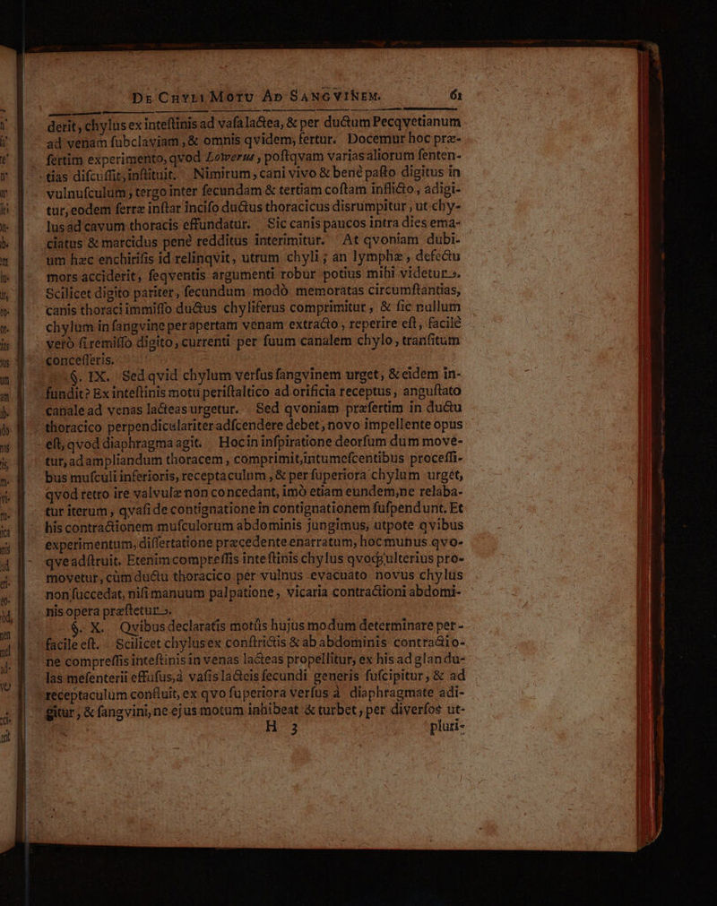 - m Á mp -  d : me LLL m ) L (——oü mmm d — MÀ —— derit; chylus ex inteflinis ad vafala&amp;ea, &amp; per du&amp;um Pecqvetianum ad venam fubclaviam , &amp; omnis qvidem, fertur. Docemur hoc prz- fertim experimento, qvod Zotertm , poftqvam varias aliorum fenten- tur, eodem ferrz inftar incifo du&amp;us thoracicus disrumpitur , ut chy- lusad cavum thoracis effundatur. Sic canis paucos intra dies ema- ciatus &amp; marcidus pené redditus interimiturt. At qvoniam dubi. um hzc enchirifis id relinqvit, utrum chyli ; an lymphz , defe&amp;u mors acciderit, feqventis argumenti robur potius mihi videtur». Scilicet digito pariter, fecundum modó memoratas circumftantias, chylum in fangvine perapertam venam extra&amp;o , reperire eft, facile veto (iremiffo digito, currenti per fuum canalem chylo;, tranfitum concefferis.- ^ - | : .$. IX. Sedqvid chylum verfus fangvinem urget , &amp; eidem in- thoracico perpendiculariteradfcendere debet , novo impellente opus tur, adampliandum thoracem , comprimit,intumefcentibus proceffi- bus mufculi inferioris, receptaculum , &amp; perfuperiora chylum urget, qvod retro ire valvulz non concedant, imó etiam eundem;ne relaba- tur iterum , qvafide contignationein contignationem fufpendunt. Et experimentum, differtatione precedente enarratum, hoc munus qvo- qvead(lruit. Etenimcompreffis inteftinis chylus qvod ulterius pro- movetur, cüm du&amp;u thoracico per vulnus evacuato novus chylts non fuccedat, nifi manuum palpatione , vicaria contra&amp;ioni abdomi- nis opera praftetur.». - X. Qvibusdeclaratis motüs hujus modum determinare per - ne compreffis inteftinis in venas lacteas propellitur, ex his ad glandu- receptaculum confluit, ex qvo fuperiora verfus à diaphragmate adi- H 3 pluti-