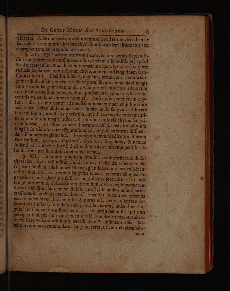 ———ÓÀ—À———À bs Cuvir Móru Ap SANGVINEM. ój a M M — ái I — ÀÁÀ—ÀÀ— videatur. Alterum veró, qvàd novumaliqvod ferum;ab iisdem ex fangvine fecrctum, pro ulteriore chyli dilutione,eidem affundatur;atgs eapropter tenuior propullulare valeat . | .S- XIL | Qvis deinde fruftra aut cafa, &amp;non potiüs Sapien 15- fimi conditoris prudentiffimo confilio , fa&amp;um (fé exiftimet, qvód &amp; ad receptaculum &amp; ad duGtum thoracicum tanta lympba'é corpore reducis copia revertatur, &amp; cum chylo, ante ejus ad fangvinem tran-- fitum ,uniatur. . Facilius fuiffetlympham , prout cum arteriofo fan- gyine affluit, etiam per venas refluere potuiffe , aut immediate magis cum venofo fangvine conjungi, qvám per tot anfraQus ad novum qvoddam canalium genus, &amp; illud qvidem ferri, qvod chylo ex in- teflinis vehendo accommodatum eft... Imó qvis putet etiam chy- lum fruftra eximo ventre ad medii fummitatem duci, ctim breviore vià vene lactez abdominis venas fübire, &amp; fic fangvini adducere laticem fuum potuiffent; praefertim, qvod. Cenrzngius convenienti- us &amp;jconfültam magis judicet, fi pluribus in locis chylus fangvi- dam difponere magis maluit. Experientiaenim Medicorum illorum ludenti adfcribenda eft, qvà duGus thoracicus cum emulgentibus &amp; lumbaribus per farculos communicaverat ;. un thoracico chylo affunditür, infpiciamus,, facilé deprehendere eft, (c) eam fimilem effe humori fülivali ; glaridularum ventriculi,&amp; in- generis organis, glandulis fcilicet copglobatis , fecernitur: Q.) 1mó- lengé puriorem &amp; defecatiorem dicendum, qvia conglomeratarum fuccus vifcidior, hic tenuior , fluidiorve eft; ille multas adhnc partes craffiores in inteftinis percolatione fécernendas &amp;cum excrementis excernendas fovet, hic limpidus &amp; purus eft, neqve ulteriore de- fxcatione indiget, fiqvidem eum provida natura, uniendum fan- petcipiat fimilem aut majorem. in chylo lympha in receptaculo &amp; duc Pecqvetiano affufionis neceffitatem &amp; utilitatem effe, Ni- furum; minüs accommodatus fangvini fotet ut cum co circulatio- nem (—— ái a