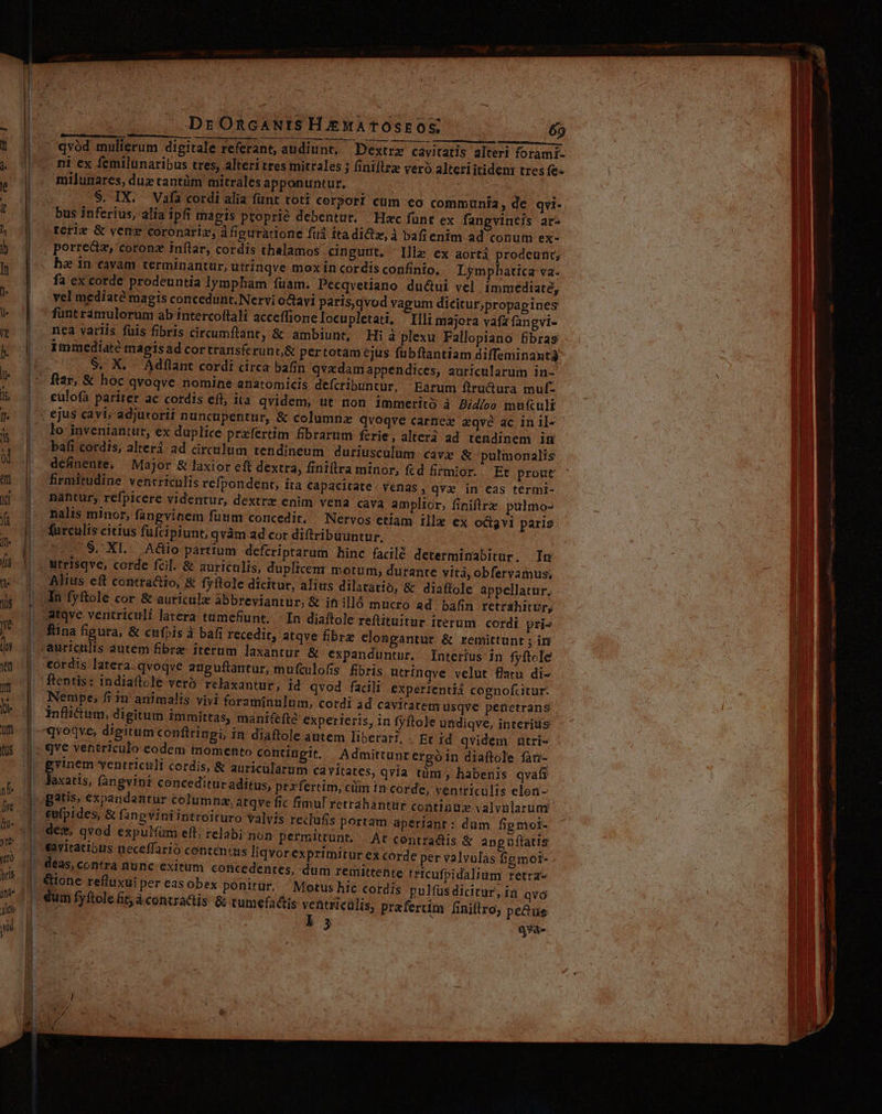 1m DrORcANISHJEMATOSEOS 69 UBEU uns DUREE TRRCIDRC 500 8/70 A GRDULPTN EMEN QU T OPE E ERES BUSAD TIENES MU z | qvod mulierum digitale referant, audiunt, — Dextrz cavitatis alteri forami. ni ex femilunaribus tres, alteri tres mitrales j finiflrz vero alteri itidenr tres fe- milunares, dug tantüm mitrales apponuntur. bus inferius, alia ipfi magis proprie debentur. Hac funt ex fangvintis ar- teri &amp; vene coronariz, à fipuratione fud itadidz,à bafienim ad conum ex- porre&amp;z, coronz inflar, cordis thalamos cingunt. lle ex aortá prodeunt, he in cavam terminantur; utrinqve mox in cordis confinio. Lymphatica va- fa ex corde prodeuntia lympham fuam. Pecqvetiano du&amp;ui vel immediate, 'vel mediate magis concedunt. Nervi oGavi paris,qvod vagum dicitur;propapines funtramulorum ab intercoftali acceflione locupletati, Illi majora vafa fangvi- nea variis füis fibris circumftant, &amp; ambiunt, Hi à plexu Fallopiano fibras immediate mapisad cortransfcerun&amp; pertotam ejus fubftantiam diffeminant3 $. X... Adflant cordi circa bafín qvxdam appendices, auricularum in- cülofa pariter ac cordis efl, ita qvidem, ut non immerito à Bilbo mufcult &amp; columnz qvoqve carnex «qve ac in il- lo inveniantur, ex duplice przfertim fibrarum ferie, alteri ad tendinem imn bafi cordis, alter ad circulum tendineum duriusculum cave &amp; pulmonalis Et prout firmitudine ventriculis refpondent, ita Ccapacitate/ venas, qvx in eas termi- nantur; refpicere videntur, dextre enim vena cava amplior, finiftrz pulmo- nalis minor, fangvinem fuum concedit, — Nervos etiam ille ex ocigvi paris furculis citius fufcipiunt; qvàm ad cor diftribuuntur. .S. XI. Aüio partium defcriptarum binc facile determinabitur. In utrisqve, corde fcil. &amp; auriculis, duplicem motum, durante yità, obferyamus; Alius eft conttactio, &amp; fyftole dicitur, alius dilatatio, &amp; diaflole appellatur, An fyftole cor &amp; auriculz abbreviantur, &amp; it illó mucro ad bafin retrahitur, atqve ventriculi latera tumefunt, | In diaftole reftituitur iterum. cordi pris fina figura, &amp; cufpis à bafi recedit, atqve fibre clongantur &amp; remittunt ; iri tur &amp; expanduntur. Interius in fyftcle ordis latera. qvoqve aupuftantur, muftulofis fibris utrínqve velut flaru di- ftentis: indiaftocle veró relaxantur, id qvod fadli experzentiá cognofcitur. Nempe; fi 1n animalis. vivi foraminulum, cordi ad cavitatem usqve petnetrans inflictum, digitum immitrtas, manifefte experieris, in fyftole undiqve, interius in diaftole autem liberati, . Et id qvidem utri- ? €o« Admittunrergó in diaftole fan- p^ yentricult cordis, &amp; auricülarum cavitates, qvía tüm, habenis qvafi axatis, fangvipr concedituraditus, prx fertim, ciim in corde, yentrículis elon- gatis, expandantur columna, atqve fic fimul retrahantur contiodx valvularum g recufis portam aperianr : dum fip moi- des, qvod expulüm eft, relabi non permittunt. | At contradtis &amp; anpuflatis As [iqvor exprimitur ex corde per valvulas fipmot- dum remittente teicufpidalium retra- &amp;ione refluxui per eas obex ponitur. Motus hic cordis pulfüs dicitur, ia qvo praferum finiftro; pe&amp;us ls qyà- UNOSTUSUPN sep 717 CHA ia apt n Hr RI