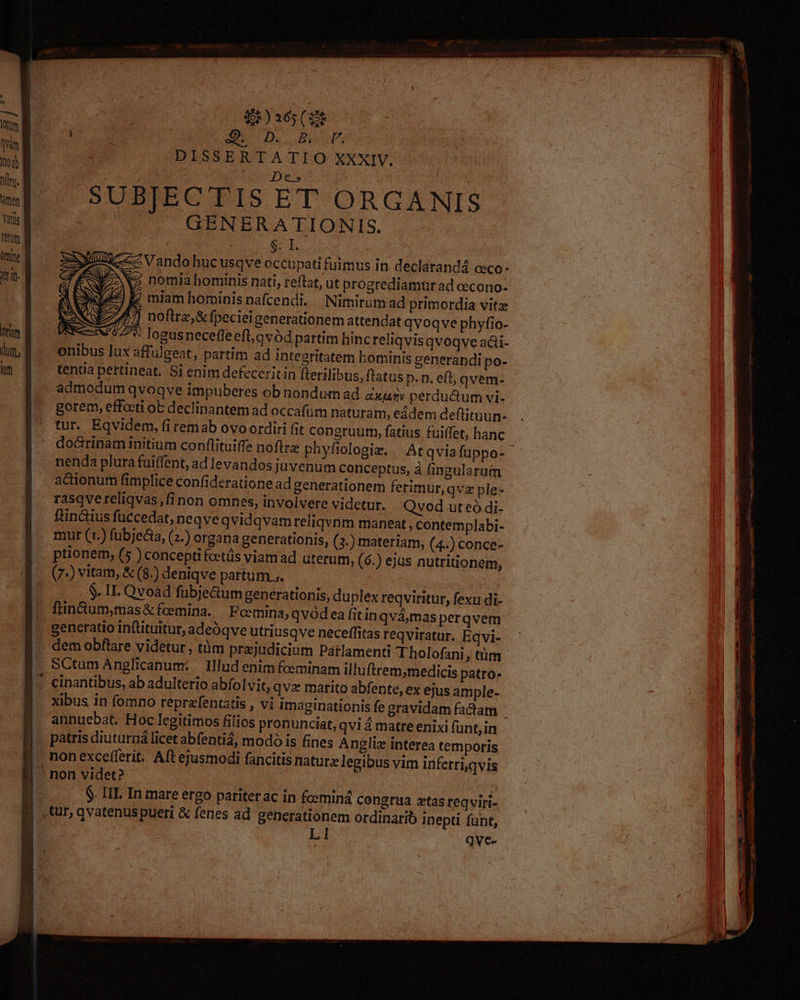 gi )sós (ut Euude p í 2. Va nomiahominis nati, reftat, ut progrediamür ad oecono- j |) miam hominis nafcendi. Nimirum ad primordia vitz 1/] noftre, &amp; fpecieigenerationem attendat qvoqve phyfio- : 57^ logusnecefleeft,qvód partim hinc reliqvisqvoqve aái- onibus lux affulgeat, partim ad integritatem bominis generandi po- tentia pertineat. Si enim defeceritin fterilibus, ftatus p.n. ef, qvem- gorem, efforti ob declinantem ad occafüm naturam, eddem deftituun- tur. Eqvidem, fi remab ovo ordiri fit congruum, fatius fuiffet, hanc -do&amp;rinam initium conflituiffe noftra phyfiologiz.. Atqviafuppo- nenda plura fuiffent, ad levandos juvenum conceptus, à fingularum actionum fimplice confideratione ad generationem ferimur,qvz ple- rasqvereliqvas,finon omnes, involvere videtur. Qvod ut eó di- ftin&amp;ius fuccedat, neqve qvidqvam reiiqvnm maneat , contemplabi- mur (v.) fubjecta, (2.) organa generationis, (3.) materiam, (4..) conce- ptionem, (5 ) concepti fcetüs viam ad uterum, (6.) ejus nutritionem, (7-) vitam, &amp; (8.) deniqve partum... - . &amp; II. Qvoad fübje&amp;um generationis, du plex reqviritur, fexu di- fin&amp;ium,mas&amp; fcemina. — Fcemina; qvód ea fitin qvámas perqvem generatio inftituitur, adeóqve utriusqve neceffitas reqviratur. Eqvi- SCtum Anglicanum: Illud enim feminam illuftrem,medicis patro. cinantibus, ab adulterio abfolvit, qva marito abfente, ex ejus ample- annuebat. Hoc legitimos filios pronunciat, qvi matre enixi funt, in patris diuturná licet abfentiá, modó is fines Anglie interea temporis $. III. In mare ergo pariterac in fosmind congrua ztas reqviri- L1 | qve-