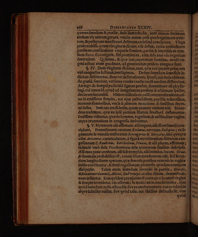 — —————— UR edge ar aora QE Tote QOEOPN mo CES Mns Dati a b - - —— zn Á. hd E Ced ra Ua Rep: colpo SOLER | ERES SE EO Io a ap E curi — s : - e G cM etos EE E - — e -— se M IX Ese amm d, E: cU e Ier ES REDE - - za » M a: - a s : -— zs Menlo e xm : WEE Ames e ——E -— d M gap rtm wem fmm; p. m Mage - MO) c pes E gc ACE E Il.m qe qom NE oa ene puits - oz j——-— Ca! DissrtRTATIO XXXIV. qvemadmodum & puellz, fatis licetrobuftz , ante annum decimum tertium vix uterum gerunt, vetulz autem poft qvadragefimumqvin- tum, & poftqvam menfttuari defierunt,rarisfimé conci piunt. Virgo partim ex conflitutione corporis firmiore, partim & imprimis ex men- fium fluxu, ficontigerit, fibi promittunt , cüm fola atas vix negotium determinet. Qvinimo, &qvz jam pepererunt feeminz, modó ve- getáadhuc atate gaudeant, ad generandam prolem congrua funt. $. IV. Dum virginem diximus, eam, qv nec peperit prius, nec viri congreffus fuftinuitintelligimus, ^ Dehocinterdum à medicis ju- dicium defideratur, dum vel deflorationem, fponfi, aut dotis obtinen- dz grati, fimulant, vel famz confervandz caufá eandem diffimulant. Anergo de integrá pudicitiá fignum proflet, determinare eft phyfio- logi, cui omne id; qvod ad integritatem partium & a&ionum fpectat, declarareincumbit, /. Mittamridicula ex colli commenfuratione;uri- na in emiffione ftrepitu, aut ejus pellnciditate, papillis rubentibus; mammis firmioribus, vocis & pilorum mutatione, & fimilibus depro- mifolita, Imóneccrediderim, apum examen veritateniti. Eatan- dem trademus, qvz ex ipf partium illarum firu&urá defumuntur. Potiffima videntur, qve ex hymene, rugofitate;& ar&itudine vaginz, atqve cruentatione in congreffu derivantur. 6. V. Hymenem alii affirmant, alii negant;alii diverfimodé con- cipiunt, Protenfionem carneam A'o/azse, nerveam Fal/opius ; ex li» eamentis & venulis retiformem Berengarzus & Mercaturimó qvoqve geftionem C. Baubirus, Bartbolinus, Pénaus, & alii plures; affirmant ; tidiculé veró fatis Pzcolbomneus telo aranearum fimilem defcripfit. Alii mox pone urethram; alii fub nymphis, alii intimus, locant. Gra4- fff fententia probabilior eft , zonam illam membranam effe, fed fecun- dum longitudinem apertam,qvz femotis partibus externis in vagin dicipoffet. . Talem enim interdum inveniri in puellis ; Gzz2fi, ones teftantur. Eamqvidem pro ejusmodi parte;qvz in omni virgine qr fem dum lube bo id nap viti p tat Matti fei türp doti ii et gta Ruta labor fertitm peetia latoin tton dum di fertnr (C5 fat toits Qm cr M Qut Wyaph At