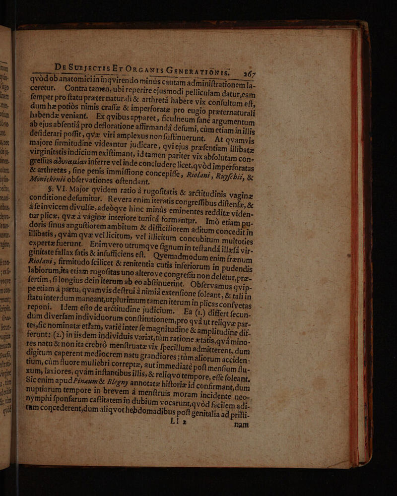 Dr SusjscrIis Er OnGAN IS GeNgRA TIONIS, 367 qvódobanatomiciin in qvirendo minüs cautam adminiftrationem la- ceretur. Contrà tamen, ubi reperire ejusmodi pelliculam datur,eam femper pro ftatu preter naturali & arthretá habere vix confultum eft, pro eugio praternaturali habende veniant. | Ex qvibusapparet , ficulneum fané argumentum defumi, cüm etiam in illis defiderari poffit, qvz viri amplexusnon fuftinuerunt. |. At qvamvis majore firmitudine videantur judicare , qvi ejus prafentiam illibatz virginitatis indicinm exiftimant, id tamen pariter vix abfol tam con- greffüs áóuvaulav inferre vel inde concl udere licet,.qvódim perforatas & arthretis , fine penis immiffione Concepiffe , RzoZag; , Ruyfcbzz, & Monickenéi obfervationes oftendant, conditione defumitur. Revera enim iteratis congreffibus diftenfz, a àfeinvicem divul(, adeóqve hinc minüs eminentes reddite viden- tur plicz, qv à vagina interiore tunicá formantur. Imo etiam pu- doris finus anguftioremambitum & difficiliorem aditum concedit in illibatis, qvàm qv vel licitum, vel illicitum concubitum multoties expertefuerunt. Enimvero utrumqve fignumin teftand4 ilafá vir- ginitate fallax fatis & infufficiens eft. Qvemadmodum enim frenum Riolani , firmitudo fcilicet & renitentia cutis inferiorum in pudendis labiorumiita etiam rugofitas uno alterove congrefiü n fertim fi longius dein iterum ab eo abfüinueri peetiam à partu, qvamvis deftrui à nimia exte flatuinterdum maneant;utplurimum tanien it reponi. Idem efto de ar&titudine judicium. Ea (1.) differt fecun- dum diverfam individuorum con flitutionem tes/fic nominata etlam, varié inter fe magnitu vagine