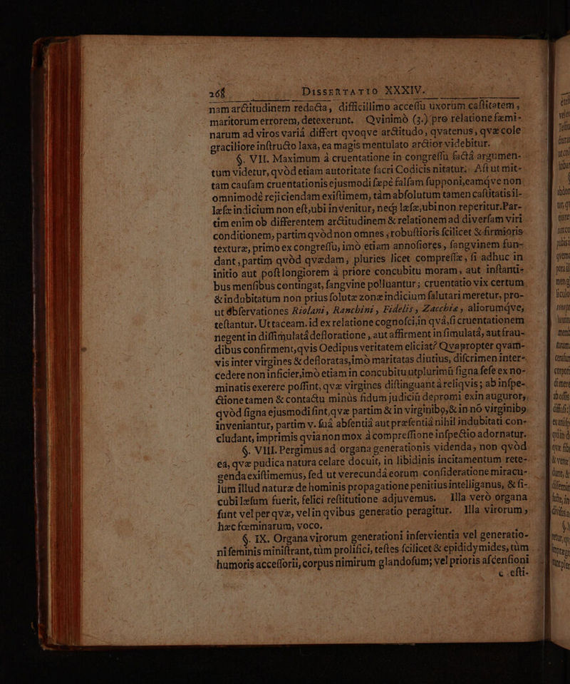 E SEE EE : - 2v M ^ -- cule - - T -— Rl Du $ SERT — SR i cs. noe Je 2. , T WC TUEMES. o E mt E 268 (0: DisssR rA TIO XXXIV. namar&amp;itudinem redadia, difficillimo acceffu uxorüm caflitetemi , narum ad viros variá differt qvoqve ar&amp;itudo, qvatenus, qve cole craciliore inftruGo laxa, ea magis mentulato arctior videbitur. | $. VII. Maximum à cruentatione in congreffü factá argümen- tum videtur, qvód etiam autoritate facri Codicis nitatur; Aft ut mit- cam caufam cruentationis ejusmodi (xp falfam fupponi,eamqQve non omnimode rejiciendam exiftimem, tàm abfolutum tamen cafiitatisil- laf» indicium non eft,ubi invenitur, ned lafz;ubinon reperitur.Par- tim enim ob differentem ar&amp;itudinem &amp; relationem ad diverfam viri conditionem, partim qvódnon omnes ,robuftioris fcilicet S firmioris téxturz, primo ex congreffu, imó etiam annofieres, fangvinem fun- dant pattim qvód qvedam, pluries licet compre(tx, fi adhuc in initio aut poftlongiorem à priore concubitu moram, aut inftanu- bus menfibus contingat, fangvine polluantur; cruentatio vix certum. &amp;indobitatum non prius folute zonzindicium falutari meretur, pro- ut dbfervationes Rzolazz, Ranchini , Fidelis , Zacchta , aliorumqve, teftantur. Uttaceam. id ex relatione cognofciiin qvá,fi cruentationem riegentin diffimulat defloratione , aut affirment in fimulata, aut frau- dibus confirment,qvis Oedipus veritatem eliciat? Qvapropter qvam- vis inter virgines &amp; defloratas,imó maritatas diutius, difcrimen inter- cedete noninficierjimó etiam in concubitu utplurimü figna fefe ex no- minatis exerere poffint, qva virgines diftinguant àreliqvis; abinfpe- &amp;ionetamen &amp; conta&amp;u minüs fidum judiciü depromi exin augurot;. qvód figna ejusmodifint,qva partim &amp; in virginibo,&amp; in nó virginibo inveniantur, partim v. fuá abfentiá aut przfentid nihil indubitati con- cludant, imprimis qvia non mox à compreffione infpe&amp;io adornatur. $. VIII. Pergimus ad organa generationis videnda, non qvód gendaexiftimemus, fed ut verecundá eorum. confideratione miracu- lüm illud naturz de hominis propagatione penitiusintelliganus, &amp; fi- cubilefum fuerit, felici reftitutione adjuvemus. | Hla vero organa hzcfceminarum, voco. 5 | . IX. Organavirorum generationi ipfervientia vel generatio- hamotis accefforii, corpus nimirum glandofum; vel prioris afcenfioni | ( c .efti- velt Tilt (oral ut o Vobar | dor tit, di qure fu CO pisi qvem: pci feng | gn ] y EB oum - ne (ram: Qrafun Crpor (imer iboffs Qf; ttanify Wound Didw &amp; veta | dunt, &amp; dilemin hy. In diga ? MU Itotzon