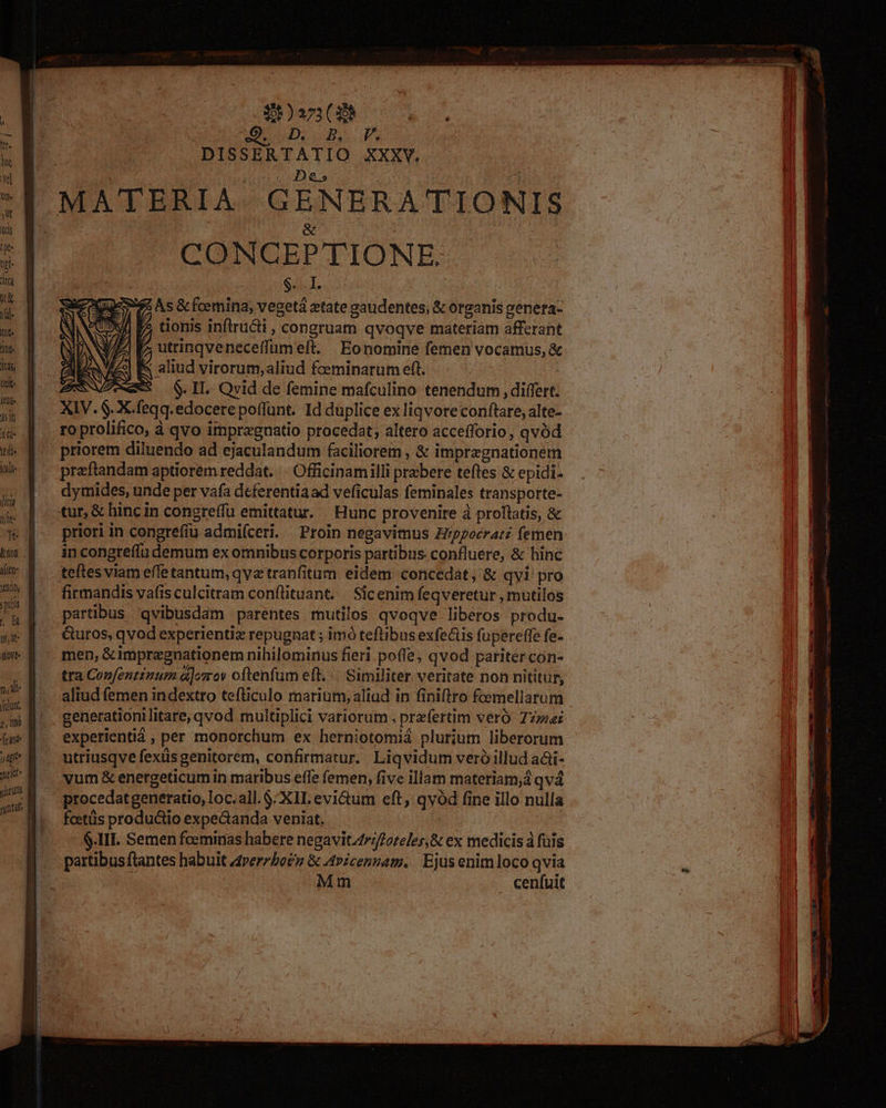 nao, pubs | H y, dt- dot. foluot, P, inió [eant j gn Jet norunt runt $)a73 (3 UD PM DISSERTATIO XXXV. &amp; | CONCGEPTIONE. Gd. T. | $5 As &amp; fcemina, vegetá xtate gaudentes; &amp; organis genera- ^? tionis infiru&amp;i , congruam qvoqve materiam afferant utrinqveneceffumeft. Eonomine femen vocamus, &amp; E aliud virorum,aliud foeminarum eft. AXNNVZeeeS 6$. IL Qvid de femine mafculino tenendum , differt. XIV. $. X.feqq.edocere poffunt. Id duplice ex liqvore conftare, alte- roprolifico, à qvo impregnatio procedat; altero accefforio, qvód praftandam aptiorem reddat... Officinamilli prxbere teftes &amp; epidi- dymides, unde per vafa deferentiaad veficulas feminales transporte- tur, &amp; hincin congreffu emittatur. Hunc provenire à proftatis, &amp; priori in congrefíu admiíceri. Proin negavimus H/ppocratz femen in congre(fu demum ex omnibus corporis partibus confluere, &amp; hinc teftes viam effe tantum, qva tranfitum eidem concedat, &amp; qvi pro firmandis vafis culcitram conflituant. . Sicenim feqveretur , mutilos partibus 'qvibusdam parentes mutilos qvoqve liberos produ- &amp;uros, qvod experientiz repugnat ; imó teftibus exfeüs fupereffe fe- men, &amp;impregnationem nihilominus fieri. poffe, qvod pariter con- tra Confentznum à]osov oftenfum eft... Similiter veritate non nititur, aliud femen indextro tefliculo marium, aliad in finiftro fcemellarum generationi litare, qvod multiplici variorum , prefertim veró zr experienti , per monorchum ex herniotomiá plurium liberorum utriusqve fexüs genitorem, confirmatur. Liqvidum veró illud adi- vum &amp; energeticumin maribus effe femen, five illam materiam, qv4 procedatgeneratio, loc. ail. $XIL evi&amp;tum eft, qvód fine illo nulla foctüs productio expe&amp;anda veniat, | | $.III. Semen foeminas habere negavit.4r;/o7eles,&amp; ex medicis à fuis partibus flantes habuit «rerzbo£z &amp; Avicennam. | Ejus enimloco qvia Mm cenfuit