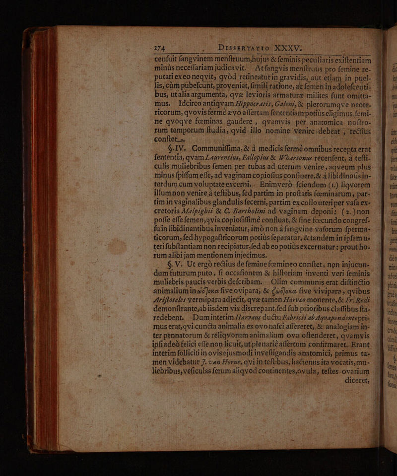 mtm 7m qm. ES x. € L e Om Le cpm oe pe m Nd m——uee e Rte M ahi a mtt n  * 3 » — A pr * z — ^ r : d MEI : : Pvt, : ER t E anm I ^ E e RNAETT ; Ec Un MU SEC ENIM IIS eT gs RUE vxore z TETTE ENTERS x Ej T tA enift E Du — É—  aera: GELS - —— A — -— cC E Pan x. - -— e —T ^2 d - Msc - E : EUIS T VarT s C baezcgie- Werde - sinam - a e e - PNE eee xe rog Ho To : A. - m: JM — MÓN: - ECKE E E ique cw LAC TIE WA To, i ctae ER ; : : ; 1 ] IBDIUS IL Ae ee e m cenfuit fangvinem menftrnum;hujus &amp; feminis peculiaris exiftentiam mus. Idcircoantiqvam Hippocratis, Galenz, &amp; plerorumqve neote- ricorum, qvovisferme zvoaflertam fententiampotiüs eligimus, femi- rum temporum ftudia, qvid. illo nomine venire; debeat ; reditus conftet. 5, : rsgin mu $.IV. .Communiffima, &amp; à medicis fermé omnibus recepta erat fententia, qvam Laurentius, Fallopius &amp; Wbartonus vecenfent, à tefti- culis muliebribus femen per tubas ad uterum venire, áqveum plus minus fpiffum effe, ad vaginam copiofius confluere;&amp; à libidino(is in- terdum cum yoluptateexcerni.. Enimvero fciendum (1.) liqvorem illum non venire à teftibus, fed partim in proflatis fceminarum; par- tim in vaginalibus glandulis fecerni; partim ex collo uteri pet vafa ex- cretoria Malpigbiz &amp; €. Bartholini ad vaginam deponi: (2.)non poffe effe femen;qvia copiofiffime confluat; &amp; fine fecundo congref- fuin libidinantibus inveniatur, imo non à fangvine vaforum fperma- ticorum, fed hypogaftricorum potiüs feparatur, &amp; tandem in ipfam u- terifübítantiam non recipiatur;fed ab eo potiüis excernatur : prout ho- rum alibijam mentionem injecimus. EXE A $. V. Ut ergó redius de femine femineo conftet, non injücun- dum futurum puto, fi occafionem &amp; hiftoriam ?nventi veri feminis muliebris paucis verbis defcribam. -.. Olim communis erat diftin&amp;tio animalium inwo]oxo (ive oviparay &amp; («o]oxa. (ive vivipara, qvibus Ariftoteles vermiparaadjeCit, qve tamen Harveo monente, &amp; Fr. Redi redebent. -Duminterim Haz»eu: du&amp;u Fabriczi ab Aqvapendentepti- mus erat,qvi cuncta animalia ex ovo nafci affereret; &amp; analogiam in- ter penpatorum &amp; réliqvorumanimalium ova oflenderet, qvamvis ipfiadeó felici effe non licuit, ut plenarie affértum confitmaret, Erant interim folliciti in ovisejusmodi invefügandis anatomici; primus ta- men videbatur 7. va Horze, qvin tefGbus, ha&amp;enus ita vocatis,mu- liebribus,veficulas ferum aliqvod coutinentes,ovula, teftes. ovarium diceret, fite tit Tov nu (itt A br ftti Tint diy tnim idvel phati Bruéa ut ilo indir (0d imi] üffri ftm Tint D A tU