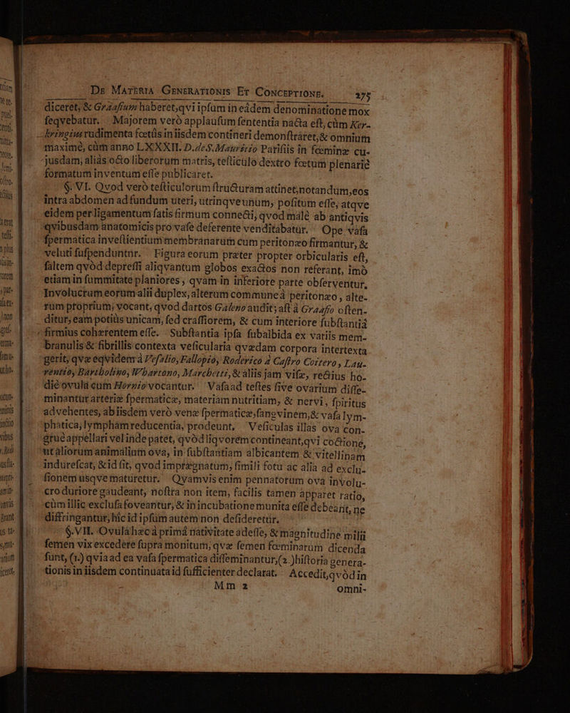 MC Yam X fe. 3 UUCl- femi. ius ierat teft t plus fisin- reto jit ft )non ael MÀ ücut- Tris iio bus Jui sl ipti ani Amis Brant arum Dr MartRiA GENERATIONIS Et: CONCEPTIONE, 275 diceret, & Grzaffum haberet,qviipfum in eádem denominatione mox feqvebatur.. Majorem veró applaufum fententia nada eft, cüm Kzr- maxime, cüm anno LX XXII. D.Ze.$.Maursrzo Parifiis in fceminz CU- jusdam; aliàs oo liberorum matris, tefticülo dextro foetum plenarie formatum inventum effe publicaret. | $. VL. Qvod vero tefticulorum flru&uram attinet;jnotandüm,eos intra abdomen ad fundum uteri, utrinqveunüm, pofitum effe, atqve eidem per ligamentum fatis irmum conne&i, qvod malé ab antiqvis qvibusdam anatomicis pro vafe deferente venditabatuür. Ope vàfa veluti fufpenduntnr. — Figura eorum prater propter orbicularis eft, faltem qvód depreffi aliqvantum globos exa&os non referant, imo etiam in fummitate planiores qvam in inferiore parte obferventur, Involucrum eorum alii duplex, alterum commune à peritonzo , alte- rum proprium; vocant; qvod dartos Ga/ezo audit; aft à Gra4fío often. branulis & fibrillis contexta veficulatia qvzdam corpora intertexta gerit; qve eqvidenra Pefalio, Fallopio, Roderéico 4 Caftro Coitevo , Lag. ventioy Bavtboligo, Wbarvrono, Marchetti, & aliis jam Vifz, re&iüs ho. diéovula cum Horgio vocantur. Vafaad teftes five ovarium diffe- minantür artériz fpermaticz, materiam nutritiam, & nervi , fpiritus ad vehentes, abiisdem veró ven fpermatiez;fanevinem,& vafa lym- phática;lymphamreduücentia, prodeunt, Veficulas illas ova con. utaliorum animalium ova, in fübftantiam albicantem & vitellinam indurefcat, &id fit, qvod imprépnatum, fimili fotu ac alia ad exclu. fionem usqve maturetur. Qvamvisenim pennatorüm ova involu- cro duriore gaudeant, noftta non item, facilis tamen apparet ratio, cüm illic exclufa foveantur, & inincubatione munita effe debearit, ne C $.VII. Ovuláhecá primá rativitate adeffe, & magnitudine milii femen vix excedere füpra monitum; qva femen feeminarüm dicenda funt, (1.) qviaad ea vafa fpermatica diffeminantur;(».)hiftoria genera- tionis in iisdem continuataid fufficienter declarat; Accedit,qvódin Mm z omni-