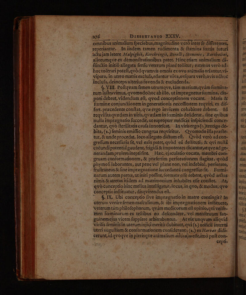 DisseERTATIO XXXV... omnibus animalium fpeciebus,magnitudine veró inter fe differentes, reperiantur. in iisdem tamen rudimenta & ftamina feetüs futuri a&uJjam latere Malpzgbii, Kerckringil, Borelli , Stenonts ,. Bartbolint, aliorumqve ex demonfirationibus patet. Hincetiam animalium di- ftin&io initio allegata fenfu veterum plane tollitur ; eatenus veró ad- huc tolerari potefi,qvód qvamvis omnia ex ovo animalia oriantur, vi- vipata, in utero matris exclufa,edantur viva;ovipara veró;ovisadhuc inclüfa, deinceps ulterius fovenda & excludenda. S. VHI. Poftqvam femen utrumqve, tàm marium,qvàm fcemina- rum luftravimus, qvomodo hoc abillo, utimpregnetur femina, dis- poni debeat, videndum eft, qvod conceptionem vocant. - Maris & fceminz conjunctionem in generationis neceffitatem reqviri, ex dif- fert. przcedente conftat; qvz ergo invicem cohabitare debent... Id reqvifita qvedamin viris,qvzdam in foeminis defiderat , fine qvibus nulla i impragnatio füccedit; ut eapropter medicis infpiciendi conce- dantur, qvó fterilitatis caufa innotefcat. . Iri virisergo (1.)tentigo de- bita, (2-) feminis emiffio congrua reqviritur. Qvomodoilla prafte- tur, & ande procedat, loco allegato di&um eft. Qvód veró adcon- greffum neceflaria fit, vel exin patet, qvód eá deftituti; & qvi nullá nerandamprolemineptifint. Hzc, ejaculatio vocata, membri-con- gruam conformationem , & praefertim perforationem flagitat, qvod phymofi laborantes, aut pene vel planenon, vel indebité, perforato, - ftuftraneus & fi ineimpragnatione fuccedaneá congreffus fit... Foemi- narum autem partes, ut iniri poffint, formate effe debent, qvód arcas nimis & atretas itidem ad matrimonium inhabiles effe conftet. - At, qvo Conceptio hinc melius intelligatur, locus, in qvo; & modus, T conceptio infüituatur; ;disqvirendus eft. .... $.IX. Ubi conceptio five impregnatioin matre contingit? In üterum venire femen mafculi inum, & ibi imprezgaationem inflituere, veterum tám philofophorum, qvàm medicorum eft opinioyqvi vel fe- ien fceminarum ex tellibus eo. defcendere, vel menftruum fan- guinemejus vicem fupplere arbitrabantur. | Atvixunqvam aliqvid virilis feminis in uterum injici merito dubitant, qvi (1.) orificii interni uteri auguftiam & conformationem confiderant ; (1.) ex Hrp«o didi- cepti- f in ial nom feto velde m t». a Vt EI) Alan etat (etiam litn ve Qe i itplica il, qve (tp 2) vidis üt i» Qtr2 t Qtytné Bittium