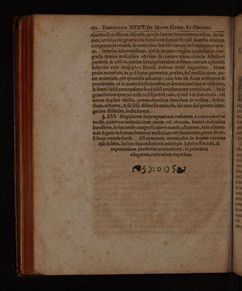 289. DiussrRTATIO XXXV. Ds MarrR. GeRER. ET CoNcrPr. ejusmodi plafficum difponit, qvo in feetum humanum tranfeat ; ita ta. men, ut folus hic generando feetut non fappar fit, nift materia ovulum congruum M venen &amp; contra lioc fine illo fcecaudari nullatenus qve- at.. Interim ichoremillum, qvi &amp; exuterovagina copiofiusin con- gre(fu femini mafculino obviam fit, partim transcolandz fübtiliori portioni &amp; active, partim in turgefcentiam debitam uterum agitando infervire cum Malpighio, Excell. Bobzius re&amp;é auguratur. —Matet proin materiam, ex qvá foetus generetur, praebet, fed modificatam, pa- ter materiam, per qvamilla a&amp;uetur z: cüm hzc ob fuam exilitatem &amp; paucitatem, ut in pattes foetüs tranfeat,qvàám maxime impar videatur, &amp; femel fa&amp;á conceptione fzpé nihil amplius pater contribuat. - Imó gemellorum qvoqve exin reddi poteft ratio, qvód vel duo ovula, vel unum duplice vitello, qvemadmodum interdum in avibus , inftru- gerino diftin&amp;o, includantur. $. XVI. Singularem impregnationis rationem Leezvvenkekius tradit, qvatenus animalculum unum vel alterum, femini mafculino inexiftens, in fecundo congre(fu utero matris adhaerens, exin alimen- tum fugens in foetum formetur mafculum vel foemineum,prout diver- effe dubios, ita hzc fcecundationis atiologia lubrico ftat talo, &amp; experientiam preferim anatomicam , in prioribus allegatam;contrariam experitur. 65202 f8 (ellc praem alterui (debita dtm, fe divim ts 1I frater] moxti turbat Mdcor Us geni vit patte Q