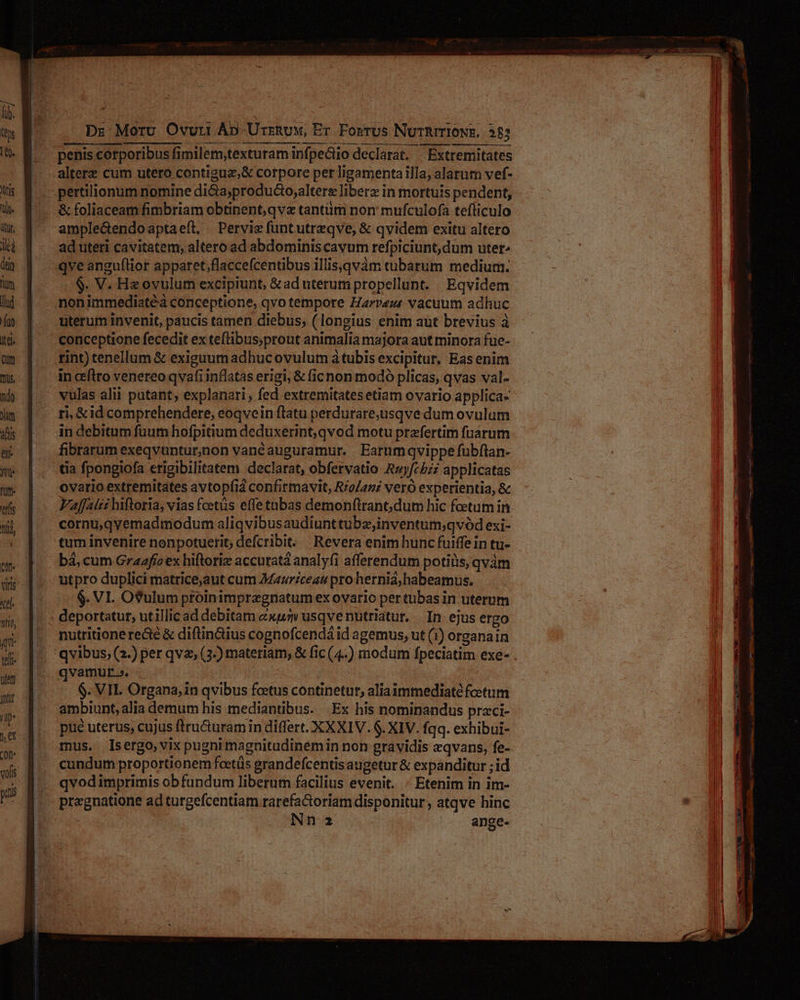 Dr Moru Ovuri Ap Urrnuw, Er Fosrus NuTRITIONE, 385 altere cum utero contiguz;& corpore per ligamenta illa; alarum vef- & foliaceam fimbriam obtinent,qvz tantiim non: mufculofa tefliculo ample&endoaptaeít, | Pervie funtutrzqve, & qvidem exitu altero ad uteri cavitatem, altero ad abdominis cavum refpiciunt, dum uter. qve angu(lior apparet,flaccefcentibus illiseqvàm tubarum medium. $. V. Hzovulum excipiunt, &ad uterum propellunt. Eqvidem nonimmediatéà conceptione, qvo tempore Earvez vacuum adhuc uterum invenit, paucis tamen diebus; (longius enim aut brevius à conceptione fecedit ex teftibus;prout animalia majora aut minora fuc- rint) tenellum & exiguumadhucovulum àtubis excipitur, Eas enim in ceftro venereo qvafi inflatas erigi, & ficnon modó plicas, qvas val- vulas alii patant, explanari, fed extremitatesetiam ovario applica» ti, &id comprehendere, eoqvein ftatu perdurare,usqve dum ovulum in debitum fuum hofpitium deduxerint; qvod motu przfertim fuarum fibrarum exeqvuntur,aon vanéauguramur. Earumqvippe fubftan- tia fpongiofa erigibilitatem declarat, obfervatio Azyfcbzz applicatas ovario extremitates avtopfia confirmavit, R/o/azz vero experientia, & Faffaízz hiftoria, vias fcetüs effe tnbas demonftrano dum hic foetum in. cornu,qyemadmodum aliqvibusaudiunttubz;inventum;qvód exi- tum invenire nonpotuerit; defcribit. Revera enim hunc fuiffein tu- bá, cum Graafío ex hiftoriz accurata analyfi afferendum potiüis, qvàm utpro duplici matrice,aut cum Marceau pro hernia, habeamus. $. VI. O?ulum ptoinimpregnatum ex ovario per tubasin uterum deportatur, utillic ad debitam exu usqvenutriatur, | In: ejus ergo nutritione re&é & diftin&ius cognofcendá id agemus, ut (1) organain qvibus, (2.) per qvz, (3-) materiam, & fic (4..) modum fpeciatim exe- . qvamur». - $. VIL Organa, in qvibus fcetus continetur, aliaimmediatéfcetum ambiunt, alia demum his mediantibus. |Ex his nominandus praci- pue uterus, cujus ftru&uramin differt. XXXIV. 6. XIV. fqq. exhibui- mus, Isergo,vix pugni magnitudinemin non gravidis zqvans, fe- cundum proportionem foetüs grandefcentisaugetur & expanditur ; id qvodimprimis ob fundum liberum facilius evenit. - Etenim in im- pregnatione ad turgefcentiam rarefactoriam disponitur , atqve hinc Nn2a ange-