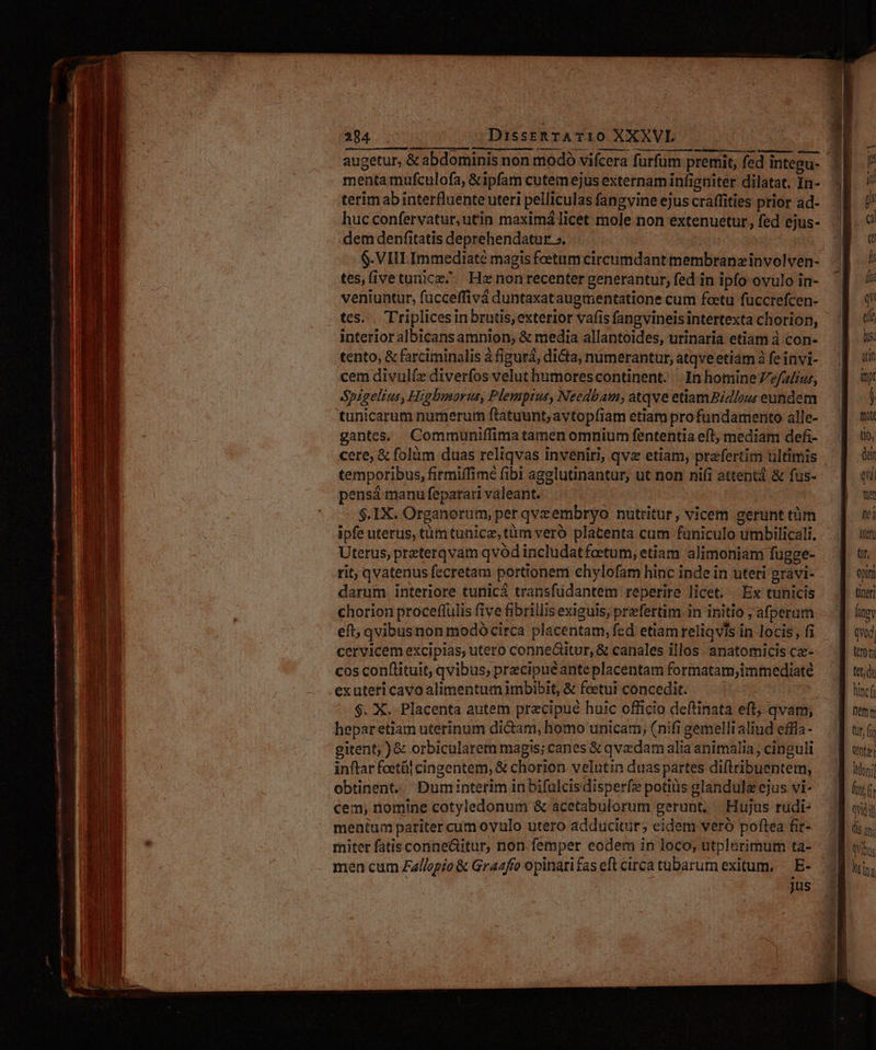 Le —— 3 - CÉ———— Qno nci e vt - ái warm E. mm E IE SPGRONS 7 Numen: 294 DisstRTATi10 XXXVL mentamufculofa, &ipfam cutemejus externam infigtiter dilatat. In- terim ab interfluente uteri peliculas fangvine ejus craffities prior ad- huc confervatur, utin maximá licet mole non extenuetur , fed ejus- dem denfitatis deprehendatur ». | $.VIILImmediaté magis foetum circumdant membranzinvolven- tes,(ivetunicz^ Hx non recenter generantur, fed in ipfo ovulo in- veniuntut, fucceffivá duntaxataugmentatione cum foeetu füccrefcen- tes... Triplices inbrutis, exterior vafis fangvineisintertexta chorion, interior albicansamnion, & media allantoides, urinaria etiam à con- tento, & farciminalis à figurá, dicta, numerantur, atqve etim à fe invi- cem divulíz diverfos velut humorescontinent. In homine Ze/alíor, Spigelius, Higbumorus, Plemprtus, Needbam, atqve etiam BiZlou: eundem $.IX. Organorum, per qvzembryo nutritur, vicem gerunt tim ipfe uterus, tümtunicz, tüm veró placenta cum füniculo umbilicali, Uterus, preterqvam qvód includatfoetum, etiam alimoniam fugge- rit, qvatenus fecretam portionem chylofam hinc inde in uteri gravi- darum interiore tunicá transfüdantem reperire licet. Ex tunicis chorion proceflulis five fibrillis exiguis, prefertim in initio , afperam eft; qvibusnon modó circa placentam, fed etiam reliqvis in locis, fi cervicem excipias, utero conneditur, & canales illos . anatomicis ce- cos conftituit; qvibus, precipuéante placentam formatam,immediate exuteri cavo alimentumimbibit, & fetu concedit. — | $. X. Placenta autem precipue huic officio deftinata eft; qvam, hepar etiam uterinum dicam, homo unicam, (nifi gemelli aliud effla- gitent; ) & orbicularem magis; canes & qvzdam alia animalia, cinguli inftar feetál cingentem, & chorion velutin duas partes diftribuentem, cem; nomine cotyledonum & acetabulorum gerunt; Hujus rudi- menium pariter cumovulo utero adducitür; eidem veró poftea fit- miter fatis conne&itur, non femper eodem in loco, utplerimum ta- men cum Zallopio & Grazfío opinari fas eft circa tubarum exitum, — E- jus opum - (neri fiev qvod) ttroni tet; du tinc Dmm Qr, fi ET Ioni