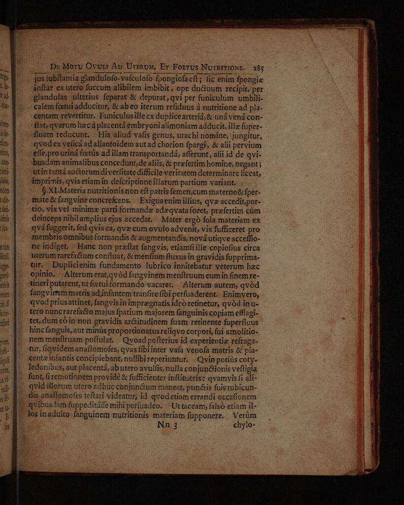 rad. | bs dye. Ioip- Án. Xon, f it [diu, hem ! ) alle 1deft. [ttis rus lica oe i micis wm Ds Moru Ovurt Ap UrrRuM, Er Foerus NuTRITIONE. 385 jus fubftantia glandulofo-vafculofo-fpongiofaeft; fic enim fpongie inftar ex utero füccum alibilem imbibit , ope du&uum recipit, per glandulas ulterius feparat & depurat, qvi per funiculum umbili- calem feetui adducitur, & ab eo iterum refiduus à nutritione ad pla- centam revertitur. Puniculusilleex duplicearteri4;& uná vená con- flat; qvarum hac à placentá embryonialimoniam adducit, ille fuper- fluam reducunt. His aliud vafis genus, urachi nomine, jungitur, qvodex veficá ad allantoidem aut ad chorion fpargi, & alii pervium effe;pro üriná foetüs ad illam transportandá; afferunt, alii id de qvi- busdam animalibus concedunt, de aliis, & prafertim homine, negant ; utin tantá auctorum diverfitate difficile veritatem determinare licet, $-XI.Materia nuttitionisnon eft patris femen,cum materno& fper- mate & fangvineconcrefcens. — Exiguaenim illius, qva acceditpor- tio, vix vel minima parti formandz adzqvata foret, praefertim cüm deinceps nihil amplius ejus accedat... Mater ergo fola materiam ex qvá fuggerit, fed qviaea, qve cum ovulo advenit, vix fufficeret pro ne indiget. Hanc non przflat fangvis, etiamfiille copiofius circa uterum rarefa&tum confluat, & menfium fluxusin gravidis fupprima- tur. Duplicienim fundamento lubrico innitebatur veterum hac opinio. Alterum erat,qvód fangvinem menflruum eumin finem re- tineri putarent, ut foetui formando vacaret. |. Alterum autem, qvód fangvirfem matris ad infantem tranfite fibi perfuaderent. Enimvero, qvod priusattinet, fangvisin impregnatis ideó retinetur, qvód inu- tere nuncrarefa&to majus fpatium majorem fanguinis copiam efflagi- tet, dum có in non gravidis ar&itudinem fuam retinente fuperfluus hinc fanguis, aut minis proportionatusreliqvo corpori, fui amolitio- nem menflruam poftulat. . Qvoad pofterius id experientiz refraga- tur, fiqvidem anaftomofes, qvas fibiinter vafa venofa matris & pla- centz infantis concipiebant, nullibi reperiuntur. . Qyin potiüs coty- ledonibus; aut placentá, ab utero avulfis, nulla conjunáionis veftigia funt, (iremotionem provide & fufficienter inftitueris: qvamyis fi ali- qvid illorum utero adhuc conjun&um maneat, punáis fuis rubicun- dis anaftomofes teflari videatur, id. qvodetiam errandi occafionem qvibusdam fuppeditáffe mihi perfuadeo. ^ Uttaceam, falsó etiam il- Nn 3 chylo-