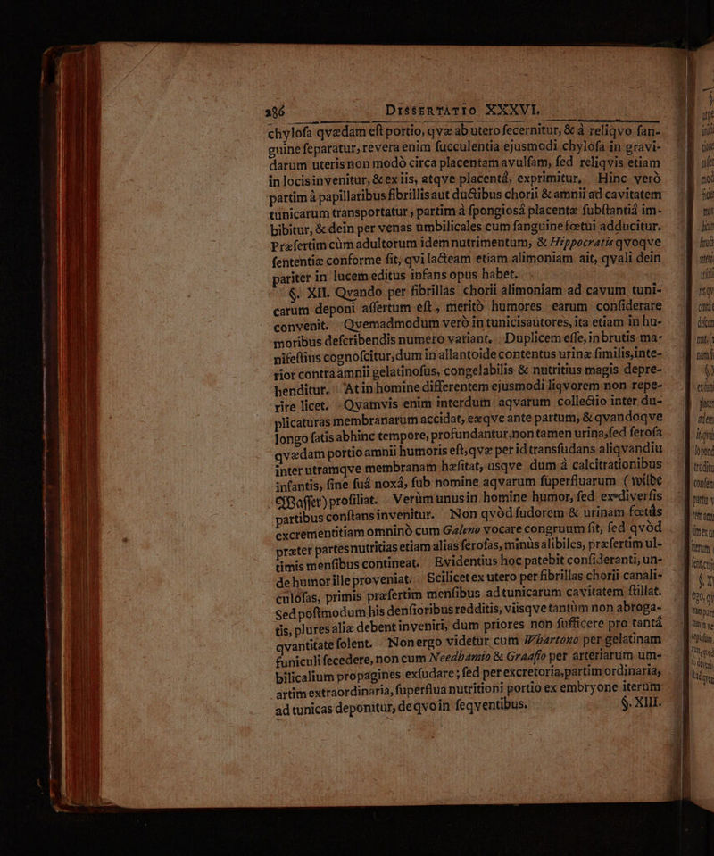 286 DisstRTÀATIO XXXVL —— chylofa qvedam eft portio, qvz ab utero fecernitur, & à reliqvo fan- guine feparatur, revera enim fucculentia ejusmodi chylofa in gravi- darum uteris non modó circa placentam avulfam, fed reliqvis etiam in locisinvenitur, & ex iis, atqve placentá, exprimitur, Hinc veró partim à papillaribus fibrillis aut du&ibus chorii & amnir ad cavitatem tünicarum transportatur ; partim à fpongiosà placenta fubftantiá im- bibitur, & dein per venas umbilicales cum fanguine fcetut adducitur. Prafertim cümadultorum idemnutrimentum, & Hzppocratis qvoqve fententiz conforme fit, qvi la&eam etiam alimoniam ait, qyali dein pariter in lucem editus infansopus habet... * 00S XIL Qvando per fibrillas chorii alimoniam ad cavum tuni- carum deponi affertum eít , meritó humores earum confiderare convenit. Qvemadmodum veró in tunicisautores, ita etiam in hu- moribus defcribendis numero variant, . Duplicem effe, inbrutis ma- nifeftius cognofcitur,dum in allantoide contentus urinz fimilis,inte- rior contraamnii gelatinofus, congelabilis & nutritius magis depre- henditur. ' Atin homine differentem ejusmodi liqvorem non repe- rire licet. - Qvamvis enim interdum aqvarum colleáto inter du- plicaturas membranarum accidat, exqve ante partum; & qvan doqve longo fatis abhinc tempote, profundantur,non tamen urinajfed fero(a qvedam portio amnii humoris eft;qvz per id transfudans aliqvandiu inter utramqve membranam hafitat, usqve dum à calcitrationibus infantis, fine fud noxa, fub nomine aqvarum fuperfluarum ( tvilbe - CfBoffet) profiliat. Verümunusin homine humor, fed exediverfis artibus conftansinvenitur. Non qvódfudorem & urinam fcetüs prater partesnutritias etiam alias ferofas, minüsalibiles, przfertim ul- timis menfibus contineat. Evidentius hoc patebit confideranti, un- dehumorilleproveniat: | Scilicetex utero per fibrillas chorii canali- culófas, primis prafertim menfibus ad tunicarum caviatem füllat. Sed poftmodum his denfioribus redditis, viisqve tantum non abroga- tis, plures alie debent invebirb; dum priores non fufficere pro tantà vantitate folent. - Nonergo videtur cum /bartono per gelatinam funiculifecedere, non cum Needbamio & Graafro per arterrarum um- bilicalium propagines exfudare ; fed perexcretoriapartim ordinaria, artim extraordinaria, fuperflua nutrition! portio ex embryone iterüt ad tunicas deponitur, de qvo in feqventibus. $ 2b ster wit (inte (elcen nita nam f exhati dem lópond CX 090, qu Tt part Oden en Yet