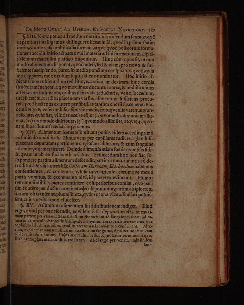 L firu&amp;uram inchoat, à qvo mox]inez ducuntur aortz, &amp; umbilicalium arteriarum rudimenta, qvibus dein vafa redu&amp;toria, venz,fuccedunt, , |. utfilcetitu &amp; reditu placentam verfus alimentum fufficiens procu- W- q^ ret, qvodha&amp;enus exutero per fibrillas tantm chorii fusceperat. Pla- * |... centdergo &amp; vafis umbilicalibus formatis, fcetuqve aliqvatenus gran- J- f. defcente, qvid fiat, vifuris necefse eft;ut (1.)qvomodo alimoniam affü- D&amp; q.' mat; (2.) qvomodo diftribuat, (3.) qvomodoaffimilet, atqve(4.)qvó- l*- 4-- nam fuüperfluum fecedat, inqviramus. 7^ | — S. XIV. Alimentum fotusaffumit,aut potiüs eidem accedit,primó Té .| — exfaniculo umbilicali. Hujus vena per capillares radices à glandulis d | placente depuratam portionem chylofam abforbet, &amp; cum fanguine Ww | adembryonem transfert. Deinde alimonia etiam foetüs os potiüs füb- 1. it qvámutab eo fu&amp;ionehauriatur. Scilicet dum hzc non fiat, fo- wi 4 Iopondere partim alimentum defcendit, partim à motu infantis eó de- iu... truditur.De viá autem hác Cozterum,Harvaeum, Eberbardum habemus WM f. confentientes , &amp; contenta chylofa in ventriculo, eorumqve mox à wis |. partu vomitus, &amp; excrementa alvi,id preterea evincunt, Humo- ulli | .- remamnii alibiles partes continere ex fuperioribus conflat , qve par- q.d. tim ex utero per du&amp;us nominatos[eó deponuntur,partim ab ipfo fotu mi- [. iterum eó tranfeunt;plus affumte;qvám ut und vice affimilati potuif- iu* 1 fent,cujus veritas mox elucefcet. — ( a E... &amp;. XV. Affumtum alimentum fuidiftributionem indiget, lllud J ilt 4. ergo, qvod per os defcendit, eqvidem fatis depuratum eft , ut maxi- | noa mam partem pet venas acteas &amp; duGum thoracicum ad fangvinem abeat, füi ta- | und f^ menn ventticulo &amp; inteftinis aliqvalem digeftionem experiri, excrementa, five « coplofum 1llud meconium, Qvod in recens natis invenitur, confirmant, . Alte- IM M C rum, qvod per venam umbilicalem acceflit,cum fanguine, fimiliter, ac prius, cüm yt M. eoó devenir diftribuitur. Hujus ut c.rculus melius cognoftatur.terminum à qvo; j nn M. &amp;ad qvem, placentam conflituereliceat, Abeáergo per venam umbilicalem | vin d UHNIEUI Sr a n ; fan- | JA