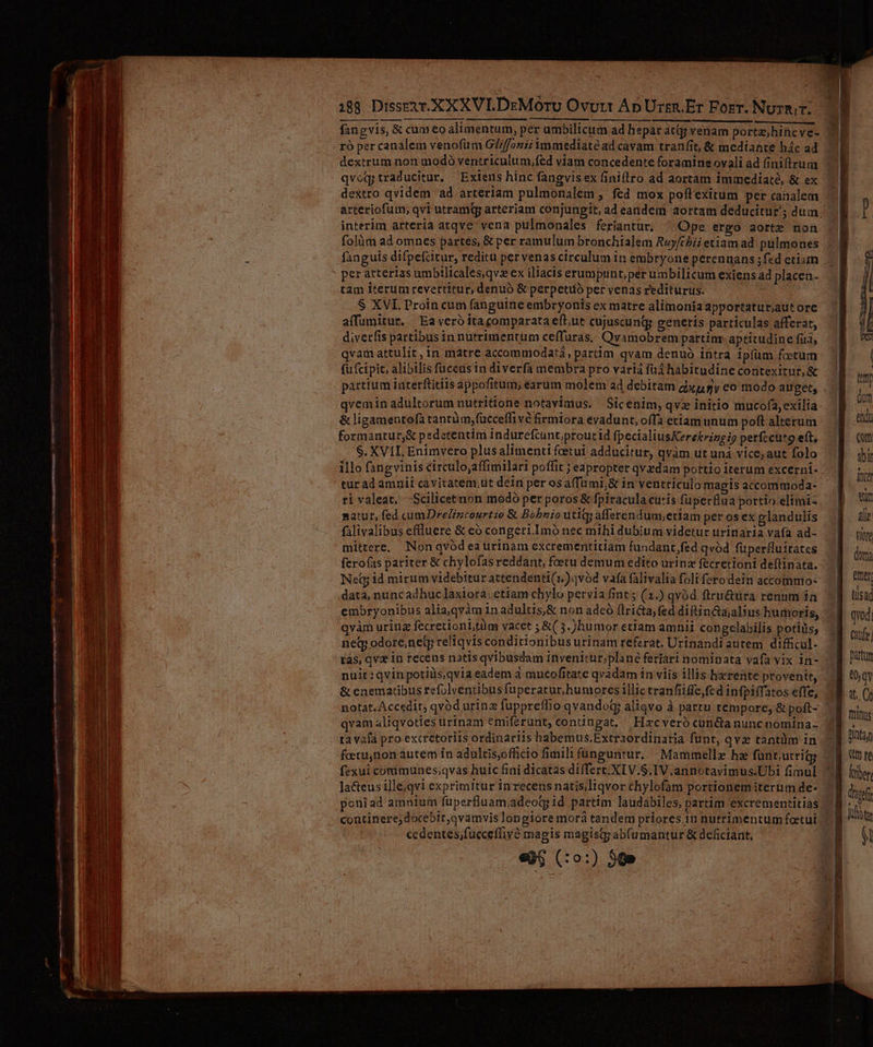 188 Dissetr. XX XVILDzMórU Ovurt Ap Urges. Er Forr. NuzR.. ró per canalem venofüm GZffoniz inmediate ad cavam tranfit, & mediante hác ad dextrum non modó ventriculum,fed viam concedente foramine ovali ad finifltrum qvoq traducitur, Exiens hínc fangvisex finiflro ad aortam immedíaté, & ex dextro qvidem ad arteriam pulmonalem , fed mox poftexitum per canalem interim arteria atqve vena pulmonales ferantur. ^ Ope ergo aorte non fanguis difpefcitur, reditu per venas circulum in embryone perennans ;f«d etiam per arterias umbilicales,qvz ex iliacis erumpunt, perumbilicum exiens ad placen- tam iterumrevertitur, denuó & perpetiió per venas rediturus. S XVI. Proin cum fanguine embryonis ex matre alimonia apportatur,autore affumitur.. Ea veró ita comparata eft,ut cujuscund generis particulas afferat, diverfis partibusinnutrimentum ceffuras,. Qvamobrem partinr. aptitudine fit, qvam attulit, in matre accommodatá, partim qvam denuó intra ip(um foetum fufcipit, alibilis fuceusin diverfa membra pro variá füd habitudine contexitur, & partium interftitiis appofitum; earum molem ad debitam dixpmy eo modo auget, qvemin adultorum nutritione notavimus. Sicenim,qvz initio mucofa, exilia & ligamentofà rantüm,fücceflivé firmiora evadunt, offa etiam unum poft alterum formantur,& pedetentim indurefcunt;proutid fpecialiusKerektringi? petíecuto eft, S. XVIL Enimvero plus alimenti feetui adducitur, qvàm ut uná vice; aut folo illo fangvinis circulo;affimilari poffit ; eapropter qvzdam portio iterum excerni- tur ad amnii cavitatem,ut dein per osa(fumi,& in ventriculo magis accommoda- ri valeat. —Scilicetnon modó per poros & fpiracula cutis fuperflua portio elimi- natur, fed c«umDrel/ncourtio & Bobnio utiqg afferendum;etiam per os ex glandulis mittere, Non qvód ea urinam excrementitiam fundantfed qvód füperfluitates ferofas pariter & chylofas reddant, foetu demum edito urina fecretioni deftinata. Net id mirum videbitur attendenti(1.)ovód vafa falivalia foli fero dein accommo- data, nuncadhuclaxiora; etiam chylo pervia fint ; (1.) qvod firu&ura renum ía embryonibus alia, qyàm in adultis,& non adeó flricta, fed diftin&aalius humoris, qvàm urinz fecretionbtüm vacet ;&( 5. )humor etiam amnii congelabilis potiüs; neq odore;nety reliqvis conditionibus urinam referat. Urinandi autem difficul- tas; qv* 10 recens natis qvibusdam invenitur;plane ferari nominata vafa vix in- nuit:qvinpotiüs.qvia eadem à amncofitate qvadam in viis illis herente provenit, 4 qvam aliqvoties irinam emiferunt, contingat, / Hxcveró cunda nuncnomína- ta vafa pro excretoriis ordinariis habemus.Extraordinaria funt, qva tantüm in feetunon autem ín adultis,officio fimili fünguntur. | Mammellz hz fünt,urritg fexui corimunes;qvas huic fini dicatas differt. XIV.S.IV.annotavimus.Ubi fimul Jacteus ille;qvi exprimitur inrecens natisliqvor chylofam portionem iterum de- continere; docebit,qvamvis longiore morá tandem priores. 1n nutrimentum fotui cedentes;fucceffivó magis magisq; abfumantur & deficiant. «96 (:0:) 50»