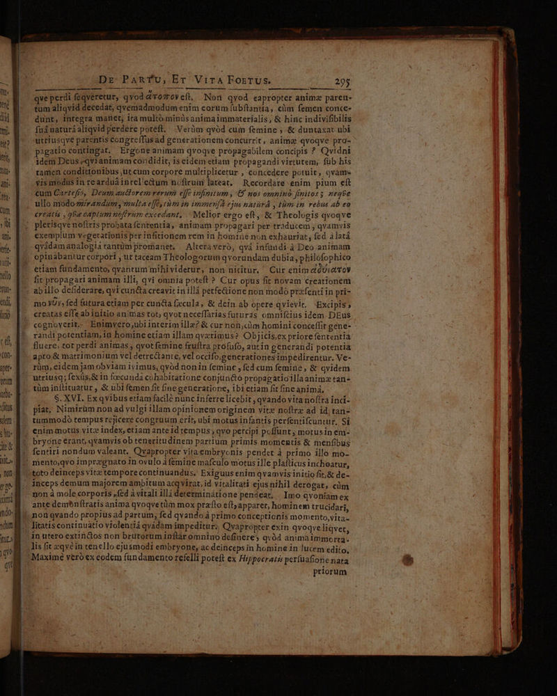 Dr Panrfu,Er Vira ForrUs. 295 m qve perdi feqveretur, qvod LET eft, Non qvod eapropter animz paren- d tum aliqvid decedat, qvemadmodum enim eorum fubftantia ;. clim femen conce- dd dunt, integra manet, ita multó minüsanimaimmaterialis; &amp; hiríc indivifibilis mi. fud narurá aliqvid perdere potett, Verüm qvód cum femine ; &amp; duntaxat ubi. up a utriusqve parentis congreffus ad generationem concurrit, anima qvoqve pra- CN e pigatio contingat, Ergoneanimam qvoqve propagabilem concipis ? Qvidni h E ^ iaem Deus *qvianimam condidit, 1s eidem etiam propagandi virtutem; füb his li M . tamen condittonibus,utcum corpore multiplicetur , concedere potuit, qvam dpi. Yismodus 1n rearduáintel'edum nofiruin lateat. Recordare enim pium eft f. cum Cartefro, Deum auctorem rerum effe infinitum , 69 nos omnino fimitos 5. negbe ih ullo modozzirandum , multa effe, tum in immení2 ejus natur , tim im rebus Ab ea cum ereatis , ga captum nofirum excedant, . Melior ergo eft, &amp; Theologis qvoqve ui d x pletisqvenofiris probata fententia, animam propagari per traducem , qvamvis qu E. exemplum vegecatioriis per infitionem rem in homine non exhauriat, fed àlatá e. d qvidam analogia tantüm promanet. Alteraveró, qvá infundi à Deo animam opinabantur corpórt , ut taceam Theologorum qvorundam dubia, philofophico rj etiam fundamento, qvantum mihi videtur, non nititur, Cur enim e'óUia voy iil 1 fit propagari animam illi, qvi omnia poteft ? Cur opus fit novam creationem Jü- q.. abillo defiderare, qvi cun&amp;a creavit in illà petfe&amp;ione non modo prxfenti in pri- endi mo YUy, fed futura etiam per cunda fecula, &amp; dein ab opere qvievit. *Excipis, Wo ||, creatas e(fe ab initio animias tot; qvot neceffarias futuras omniftius idem. DEus * cognoyerite Entimvero,ubiinterim illa? &amp; cur non,cYm homini conceffit gene- - an P. randtporentiam, in bomine etiam illam qvxrimus? Objicis,ex priore fententia T / fluere; tor perdi animas , qvot femine fruftra profufo, autin generandi potentia Q- f apro &amp; matrimonium vel detre&amp;ante, vel occifo;generationes impedirentur. Ve- pr p. rüm, eidem jam obviam 1yimus, qvod nonin femine ; fed cum femine, &amp; qvidem mni: utriusq; fexüs,&amp; im foecunda cohabitatione conjuneto propagatioilla animz tan . tüm inftttuatur , &amp; übi femen fit fine generatione, ibietiam fit fne animá, it S. XVI. Ex qvibus ertam facilé nunc inferre licebit , qvando vitanofra ínci- ditus. píat, Nimirüm non ad vulgi illam opinionem originem vitz noftre ad id. tan- dm 6. tummodó tempus rejicere congruum erit ubi motus infantis perfentifcuntur, Si | f. enimmotus vitz index, eriam ante id tempus; qvo percipi poflunt , motusin em- var bryeneerano qvamyis ob teneritudinem partium primis monientis &amp; menfibus 1*5 M^. fentiri nondum valeant. Qvapropter vitaembryonis.pendet à primo illo mo- ll» M mento;qvo 1mprzgnato 1n ovulo àfemine mafculo motus ille plaíticus inchoatur, | |). toto deinceps vitz tempore continua ridus. Exiguus enim qvamvis initio fit,&amp; de- jp. M. incepsdemum majorem ambitum acq virat, id viralitati ejusnihil derogat, cüm m 8 -nonà mole corporis fed à vitali ill dererminátione pendeat, Imo qvoniamex IAM [ ante demenftratis anima qvoqvetüm mox prafto eft apparer, hominem trucidari, ndo |, noti qvando propius ad partum, fed qvando á primo conceptionis momento,vita- unf . litatis continuatio violentiá qvádàm impeditur; Qvapropter exin qvoqve liqvet, mo inutero extinctos non brutorum inftar omnino definere; qvód animaimmorta-. B lisüteqvein tenello ejusmodi embryone, ac deinceps in homine in lucem ediío, y Maxime veroex eodem fundamento refelli poteft ex Hippocraté perfuafiotie nata priorum