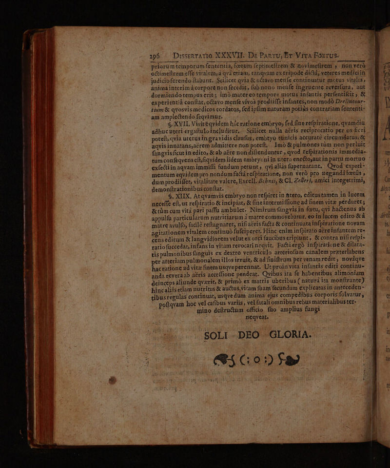 —— A d chip ascen Imm pan mt t run M We. NPIISIET S 2 omaia n rn opi n M — ÀÀ]ÓÀ «ERO TMÜ MÀ MÀ priorümtemporum fenréniia, foetum feptimefirem &amp; novimeflrem » nonverà- judicioferendo ftabant. Scilicet qvia &amp; octavo menfe continuatur motus vitalis, experientià conftat, octavo menfe vivos prodiiffe infantes,non modó DreZ/ztour- tium &amp; qYosvis medicos cordatos, fed ipfam naturam potiiis contrariam fententi- am amplecendofeqvimur. — (5/7 ues S. XVII, Vivitéqyidem hácratione embryo, fed fine refpiratione, qvamdiu adhuc uteri ergaftuloincluditur. | Scilicet: nulla aéris reciprocatio per os-fcri potefi, qvia uterus in gravidis claufüs, embryo tunicis accuraté circumdatus, &amp; aqvis innatans,aérem admittere non poreft, Imó &amp; pulmones tüm non perluit fangvisficut in edito, &amp; ab aére non diftenduntur , qvod refpirationis immedia- tumconfeqvens eft/iqvidem iidem embrycni in titero ene&amp;toyaut in partu mortuo exfe&amp;ti in aqvam immifli fundum petunt, qvialias fupernatant. Qvod expeti- mentum eqvidem pro nondum fa&amp;tá refpiratione, non veró pro neganddtctüs , dum prodiiffet, vitalitate valere, Excell. cb», &amp; Cl. Zeller, amici integetrimi, demonftrationibus conftat. i iN $, XIIX. Atqvamvis embryo non refpiret in tero, editustamen in lucem neceffe eít; ut refpiratio &amp; incipiat, &amp; fineintermiffione ad finém vitz perduret; &amp; tüm cum vitá pari paffu ambulet. Nimirumfangvisin fotu, qvi hactenus ab appulfu particularum nutritiarum à matre commoyebatur, eo in lucem edito &amp;à matre avulfo, facile reftagnaret, nifi aeris fa&amp;a &amp; continuata infpiratione noyam agitationem vitalem continuó fufciperet. Hinc enim infpirato aereinfantem re- censeditum &amp; langvidiorem velut ex orci faucibus eripiunt, &amp; contra nifi refpi- ratio füccedat, infans in vitam revocari neqvit, Factaergo infpiratione &amp; dilata- tis pulmonibus fanguis ex dextro ventriculo artériofum canalem praterlabens er a£teriam pulmonalem illos 1rruit, &amp; ad finiftrum per venamredit, nováqve hacratione ad vitz finem usqveperennat. Ut proin vita infantis editi continu- anda reveraab aéris acceffione pendeat. Qvibus ira fe habentibus alimoniam deinceps aliunde qvzrit, &amp; primó ex matris uberibus ( natura ita monfirante) hincaliisetiam nutritus &amp; auctus vitam fuam fecundum explicatas in anteceden- tibusregulas continuat, usqve dum anima ejus compedibus corporis folvatur, .. pofiqvam hoc vel cafibus variis, vel fatali omnibus rebus materialibus ter- 2) - mino defiru&amp;um officio. füo amplius fungi Bn? 9r sas | 3 'SOLI-DEO GLORIA.