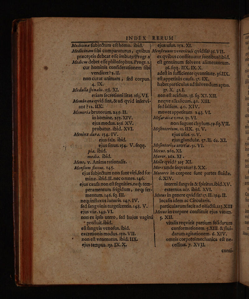 Medicina fubje&amp;tum eft homo. ibid. | ejus ufus. 152. XI. Medicinam fibi comparaturus , qvibus Menfiruum ventricul: qvidfit? 36. VIL. ! przceptis debeat effe imbuto?Progr.? -exqvibusconftituatur fontibustibid. Medicus debet effe philofophus.Progr.| eft genuinum folvens alimentorum. * v cur hominis confiderationem fibi, 36. fqq. IIX. IX. X. vendicet? 2. II. . adeftin fufficiente qvantitate. 36. IIX, - noncurat anitmam ;: bx KOIpe. | eftappetitüs caufa, 17. IX. s n 4 IX. 60 DIMeKpUTQ ed: HADENSTe MCI. Medulla [mala 5$. XL. 37. X. 4t.L. etiam fecretioni litat. 163. VI. |: non eft acidum. 38. fq. XT. XTI. Membrana qvid fint, &amp;ad qvid air neqve alkalicum. 4o. XIII. ant?12.]IXX..— fedfalfum. 4o. XIV. Memoria brutorum, 249. TE... | movetappetitum: 24.3. VI. in homine. 355. XIV. — MMefaraice vena. sv. VI. ejus modus.356. XV, non fagunt chylum. 59.fq. VII. probatur. ibid. XVI. Mefenterium. i. WX, 51, V. Meninx dura: 154. 1V. - ejus ufus. r. V. | -- ejus falx. ibid. 2 ejus glandula. 57. TI. 62. Xl, qo 310051 €jusfinusuis4« V. feqq. VMefenterice arterias si. VI, ^ E. ji. ibd. 5 Metus. 262. XL. media. ibid. Bos Maror. 162. Xl ; Mens, v. Anima rationalis; Molle qvid? 315 XI. Menfium fluxus, 145. Mors undefeqvatur? 8. XX. ejus fübje&amp;um non funt viti,fed foe- | Mezorer in corpore funt partes Lud minz. ibid.IH.nec omnes. 146. 6. X1V. interni fangvis &amp; fpiritus.ibid.XV. externus aér. ibid. XVI. Motus in genere qvid fit?17. I1. 194, II. localis idem ac Circularis. particularum facitad olfa&amp;üt.z23, x | ejus caufa non eft fegnities,neds tem- peramentum frigidum , ;neqs fer» mentum. 146. fq. II. necpinfluxus lunaris. 147. IV. fed fang vinis turgefcentia. 148. NI ejus viz. 14.9. VI. | non ex ipfo utero, fed hujus vaginà .. 5. XII... * profluit.ibid. | vitalisreqvirit partium folidarum 3 eft fangvis venofus. ibid. conformationem. s.XIII. &amp; flui- L| . excretionis modus. 150. VII. darumagitationem. 6. XIV. i * .. nonelft venenatus, ibid. IIX. | - omnis corpoteimechanica eft ne- Wi