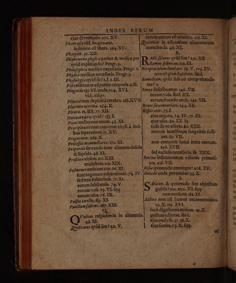 Tete — —— MÀ MÀ occ 1c*- MAR E E E - MALAE C ———— p pr Er uL ie KR rr wr Se - p S e n —À— Án Rd uu TEC A et : - p AM—Ó MÀ v acce - M ES TUN c — cie. a ^ -. eL II Ic Uu E. 4 —9ÀÁ e ES - re DRE ITI, Wee ceci ir diii eis dh: — € D carr RO — - - eer 3 : e - —  —— E Cae, ^ OR a - s 1 Urs cd bise — c- T -—— ^e : à : HIERHER NDA - d E — Z tae m | — 2: -  eru R- : M ROI - vae E - E Due YiNDEX RERUM COT e - earum natura efl relativa. 2i5. X1. Pbhantafía Ad. Dmaginatio. Qrantitas in. affümtione alimentorum in fomno eft libera. 264. XV. attendenda: 48. XI, Pbarynx. 30. XM. ; R. Phenomena phyfca pariter &amp; »edzca per Adi folares qvid fint? 230, XI. qvid explicanda? Progr. 3. Ramus foenicus, 122. IHI. e Philofopbi4 medico neceffaria. Progr. 1. Receptaculum lumbare, 58. V. 103. XV. pbyfica medico neceffaria, Progr. 3. | - noneftglandulofum. ibid, Pbyfiologia qvid fit? I. 2.1II. Remedium, qvid fub eo comprehenda- Pilireferunturad partes corporis.o.IL. | tur? r. vid. Ades. s eorum vafa, ibid. IIX. ; pituitanon depluitácerebro.168.X VIIi / eorum fracedo unde, 143. XI. Placenta uterina, 1845 X. Renes [uscenturiatz, Y44. XX. Pleura. 12. HX. 77. XII. Refpiratio. 73.L. rsupavdicic qvid ? 153. I. ejus organa, 74. IV. 77. XI. Porus no&amp;urnus nocet. 48. XI. ejus ufus, go. XX. fq. ^ pracipitationon convenit chyli à feci-| . falfade eo afferta. 8o. XXII. — busfeparationiss.XV. . . motum inteftinum fangvinis fufti- praputium. 169. X. . . mee8s VIL. .. proceffus mammillares.Y7 o. VI. at non competit foetui intra uterum. proportiofervanda inter alimenta fólida 396 XVIL | &amp; liqvida. 48. XI. | fedexclufo neceffaria, ib: XIIX. Proftat« viriles. 110. XIII. Retina inflrumentum vifionis primari- muliebres.uz. XIX. — um. 226. VII. pulmones ambiunt cor. 66. ITI. Rifut qvomodo contingat? 208. XV. funtorganum refpirationis. 7 4. IV. Ru£edo unde proveniat? 93. X. fednon folitarium. 77. X1. $E eorum fübflantia. 74. V. | Alia an, &amp; qvomodo fint obje&amp;um eorum vafa. 75. VI. fqq. guftüs? 219. 220. VI. fqq. eorum ufus. 76. IX. .* nonnutriunt. 182. IX. Pulfus cordis.&amp;9. XL. — | Saliva non eft humor excrementitius. Pun&amp;um [aliens. 287. XIII. 29. X. 119. XVI. ; | ; facit digeftionisinitium. 29. X. Valitas refpicienda in alimentis.| | guftumadjuvat.ibid. 48. XI | ejusanalyfis. 37.38. X.