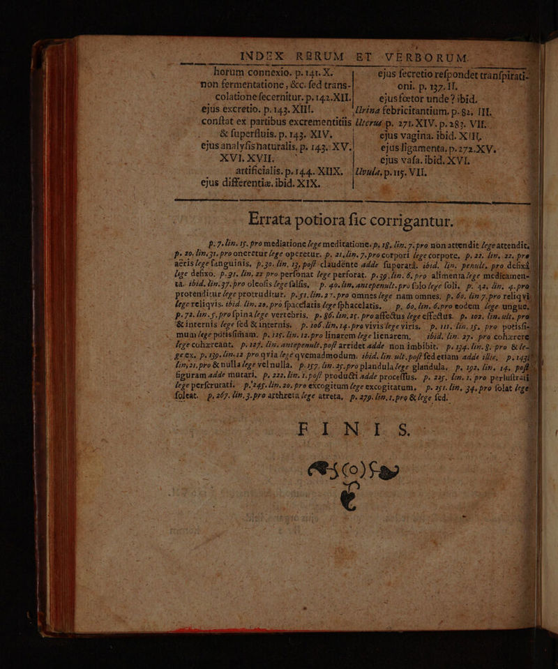 INDEX RBRUM ET VERBORUM mJ hortum connexio. p. 14t. X. ejus fecretio refpondet tránfpitati-. | non fermentatione , &amp;c. fed trans- oni. p. 137.11. 1 colationefecernitur. p. 142.XII. ejusfcetor unde? ibid. ejus excretio. p.143. XIII. « rina febticitantium. p. 82; III. conftat ex partibus excrementitlis Urerz«. p. 271. XIV. p. 287. VII. &amp; fuperfluis. p. 143. XIV... | ejus vagina. ibid. X!H, ejus anal yfisnaturalis, p. 143.: xv. ejus lipamenta. p.272.XV. JUVT, XE IER ejus vafa. ibid. XVI. artificialis. p. 144.. XIX, -. Upuda, p. nis. VII. ejus differentia. ibid. XIX. p: 7. lin. 15. pro mediatione /ege meditatione. p, 1$, Ii. 7. pro non attendit Zeze attendit, ] 1 p* 20. [n 31. pro onetetur ege operetur. p. 21,4. 7. pro corpori ege corpote. p.22. Jim. 22, pre o acris /ege fanguinis, p.32. /iv, 12, pof? claudente adde fuperatd. ióid. (m. penult, pro defixá WII lege defixo. p. 2r. Hin. zz pro perfonat /ege perforat. p.59.Zim. 6. pro. alimenta ege medicamens 2l tà. ibid. Hin. 37. pro oleofis /egefalfis, ^ p. 40. lim, antepenult. pro flo lege foli, p. 42, n. 4.pra Xl protenditur Zege protrudítur.: p. g1. Lim. 27. pro omnes /ege nam omnes; p. 6o, lin 7. pro reliqvir 2l [ege reliquis. ibid. lin. 2o, pro fpacelatis ege fphacelatis, ^ p. 6o. im. 6.pro eodem | Jege ungue, p.72. n. y. proípina ege vertebris, | p. 96. im. 2t. pro affeQtus ege effeQus.. p. 102. lin. uit, pra | &amp; internis ege fed &amp; internis, — p. 106, im. 14. pro vivisdege viris, — p. 111. Din, 15. pra. potisfis J , mum /ege potisfimam. p. rp. is. 12. pro linarem /egelienarem, — idid. Jin. 27. pra cohxrere d [ege cohereant, — p. 127. Ls. attepenult. pof! arridet adde. non imbibit. - p. 14. lin. 9. pro. &amp; ie ge ex. p. 139. £m«12 pro qvia lezé qvemadmodum:; i£i4. Lin. ult. poff fed etiam adde illis, piusbl Linyzi. pro &amp; nulla ege velnulla. | p.157. fim. 25. pro plandula/ege glandula. p. 192. £s, 14. poft. d puram 44e mütarl, p, 222, iz. 1. pof? produ&amp;ti ade procefTus. p. 23$. Ón. pro perluftratic M I lege perfcrurati. p.245. Li. 20. pro excogitum /zge excogitatum, ^ p. zj1. /iz, 34. pro folat (ege d foleat. | p, 267. £i». 3. pro artheta ege atreta, — p. 279. (i, 1. pro &amp; lege fed. ' EINI S ee )rap e