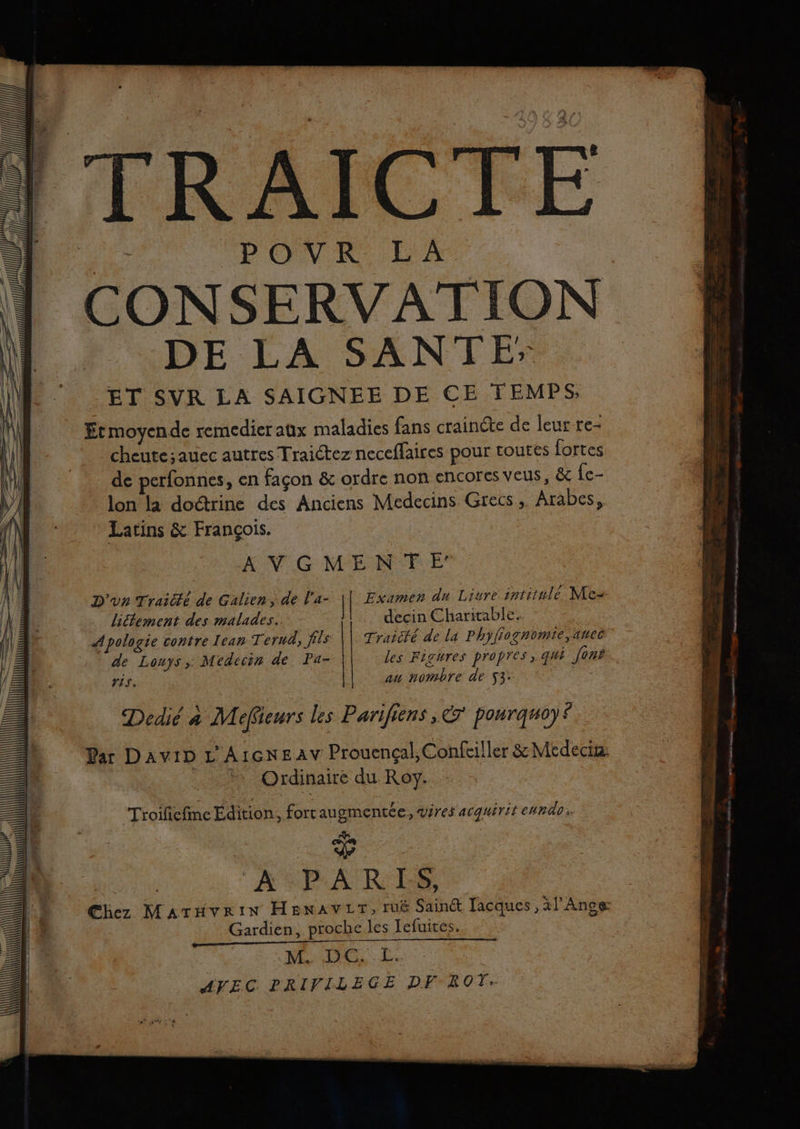 ju ele Lu ALL Ca mr an TT TP MENU AZ | AICTE PONR FA DE LA SANTE ET SVR LA SAIGNEE DE CE TEMPS; Etmoyende remedier aux maladies fans craincte de leur re- -cheute;auec autres Traictez neccffaires pour toutes fortes de perfonnes, en façon &amp; ordre non encores veus, &amp; Îe- lon la doctrine des Anciens Medecins Grecs, Arabes, Latins &amp; François. | AN G MEN FE D'un Traité de Galien, de l’a- | Examen du Liure intitulé Nc- lictement des malades. decin Charitable. Apologie contre Lean Terud, fils Traicté de la Phyfiognomie,ancec de Louys, Médecin de Pa- les Figures propres, qui [ons ris. au nombre de 53: Dedié à Mefieurs les Parifiens, € pourgmoy$ Par DAVID L AIGNEAV Prouençal, Confciller &amp; Médecix Ordinaire du Roy. Troifiefinc Édition, forraugmentée, wires acquérit enndo pe | % ARARES, Gardien, proche les Iefuires. NES Le AVEC PRIVILEGE DF BOT. . . un ar n ER mminitit année de