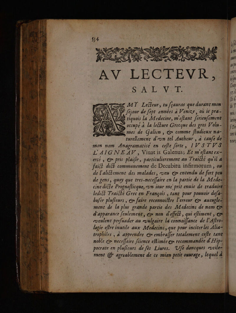 s | AV LECTEVRK, occupe a la lecture Grecque des gros Volu- mes de Galien , éx comme flndieux na-\ mon nom Anagramatise en cefte forte, 1W ST V SN L'AIGNE AV, Viuatis Galenus; Et m'eflant ex erce ; Gr pris plaifir, particulierement au Traitlé qu'il ak faiit diéé communement de Decubitu infirmorum , 04 à de l'alittement des malades, vew € entendu de fort pen de gens, gwoy que tres-necef[aire en la partie de la Mede | cine dite Prognofticque, un iour me prit enuie de traduire ledi£t Traitke Grec en François ; tant pour pouuoir de[ah bufer plufieurs , ém faire reconnoi$tre l'erreur x aueugle= | ment de la plus grande partie des Medecins de nom tt d'apparance feulement, en non d'effett, qui eftiment , el cveulent perfuader au evulgaire La connoiffance de l'Affro logie eftre inutile aux Medecins ,que pour inciter les Alia= trophiles , 4 apprendre ex embraffer totalement cefle tant, noble €n necellaire fcience eSlimée ex recommandée d'Hip= M y} w}y