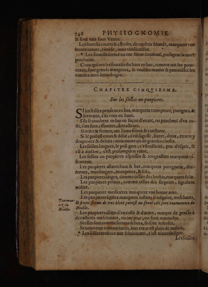 T'ourmen- +eZ du Diable: PHYSTO GNOMILE &amp; font naïs fous Venus. | | Les fourcils courts &amp; eftroits, de couleur blonde, marquent vne: 4 bonnenature,timidé, mais vindicatifue. . * Les fourcils cortus en vne flevse continué, prefagent la mort M prochaine. Ecux qui ontles fourcils du haut en bas, commeont les pour - ceaux, font grands mangeurs, &amp; veulent manier &amp; patroüillerles ! viandes auec leursdoigts. CE CHAPITRE CINQUVIESME. Sur les [êtes on paupieres. Iles feilles pendenten bas, marquenttrompeurs, yurognes, &amp; dormarts, s'ils vont en haut. S'ils fe courbent enbasen façon dvynarc, ou panchent d'yn co. fé, font fiers.effrontez, detraéteurs. Sinoirs &amp; fermes, ont l’ameferme &amp; conftante. Si le poileft court &amp; délié ; c'eft fagefle ,fecret, doux, ennemy desprocez &amp; debats ;maisamateurs de grandes chofes, ! Lesfeillesiongues, le poil. gros ;c’eftrufticité, peu d’efprit,&amp; h qu s'il a auda, c'eft prefomption vaine. D ic Les feilles. ou paupieres efpaifles &amp; rougeaftres marquent-cf- | dc fronterie, : ! | Les paupieres allants haut &amp; bas ,marquent yurognerie, dor- 1 par meurs, menfongers ,trompeurs ,&amp; fols, f par Lespaupieres larges, comme celles des brebis;marquent-folie. | fon Les paupieres petites, comme celles des. ferpents,, fignifiene ht 1 pualice.. | | 0 € Les paupieres mediocres marquent vnebonneame; | Les paupieres égales marquent iufices.fiinégales, mefchants, À de &amp;t fvne forme de nuë bleuë paroiff au front sils [ons rourmentez du « É po Diable. E I Les paupieresallant d'vncofté &amp; d'autre, marque de penféeà £ où desaétions mefchantes, ou ont peur ,ou font maniacles. | h du Si elles fontcommefortans dehors, ils font infenfez.. \ Setournants commeioints, leur cœur eft plein de malice, M &amp;le * Lesfaillestendués aux febricitants , c'eft mauuaisfigne. .:: 4 4 Lesfcillesu