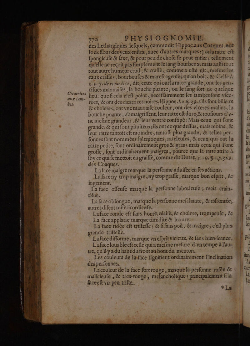 Cicatrices AUX Lan bes. 5 PHY SIOGNOMTE. des Lethargiques, lefquels, comme dit Hippac.aux Coaques, erif le deflous des yeux enflez ,auec d’autres marques:) orlaratre eft fpongieufe &amp; laxe, &amp; pour peu de chofè fe peut enfler ; cellement qu'elle ne reçoit pas fimplement le fang bourbeux; mais auffi tout tout autrehumeur crud , &amp; crafle , comme a efté dit, mefine les eaux crâfles, bourbeufes &amp; marefcageufes qu'on boit, 8 Celfe Z.. 2.0. 7. de re Mmedica, dit, ceux quiontiaratte grande ,ont les gen. cifues mauuaifes , la bouche puante, ou le fang fort de quelque lieu : quefi cela r'eft point , neceffairement les iambes font vice rées, &amp;ontdescicatricesnoires, Hippoc./.2:6 39.s'ils foncbilieux. &amp; choleres, ont vne mauuaife couleur, ont des vlceres malins, la bouche puante, s'amaigriffent, leur ratte eftdure,&amp; toufiours d’v- ne mefme srandeur , &amp; leur ventre conftipé : Mais ceux qui font grande, &amp; qui font pituiteux; ils ont ce que deffus, mais moins, &amp; leur rattetantoft eft moindre, tantoft plus grande, &amp; telles per- fonnes font nommées fplenitiques, ratéleufes, &amp; ceux qui ont la grofle , font ordinairement maigres , pource que là ratteattire à foy ce qui fe mettoit en graifle, comme dit Duree, &amp;. 19. $:1.p.329. des Coaques. La face maigre marque la perfonne adaifée en fes aétions. _…Lafaceny trop maigre ,ny trop grafle ; marque bon efprit . &amp; iugement. La face offeufe marque la perfonne laborieufe ;. mais crain- tifut. La faceoblongue , marque la perfonne mefchante, &amp; effrontée., autres difent mifcricordieufe.. La face ronde eft fans houte, niaife, &amp; cholere, trempeufe, 8e La face applatie marque timidité &amp; iuxure. La face ridée eft triftefle ; &amp; fi fans poil, éc maigre, c'eft plus: grande triftefle. | La face differme , marque vn efprit vicieux, &amp; fans bien-feance.. La face loüableeftcelle quia mefime mefure d'vntempe à l’au tre, qu'il y a du haut du front au bout du menton. Les couleurs de lasface fignifient ordinairement l'inclination: ücseerfonnes.. | | | La couleur de la face fort rouge ,marquela perfünne rafée &amp;c malicienfe ; &amp; tres-rouge , melancholique ; principalement fila: faceeft vr peu trie. | | Ar KL t ,