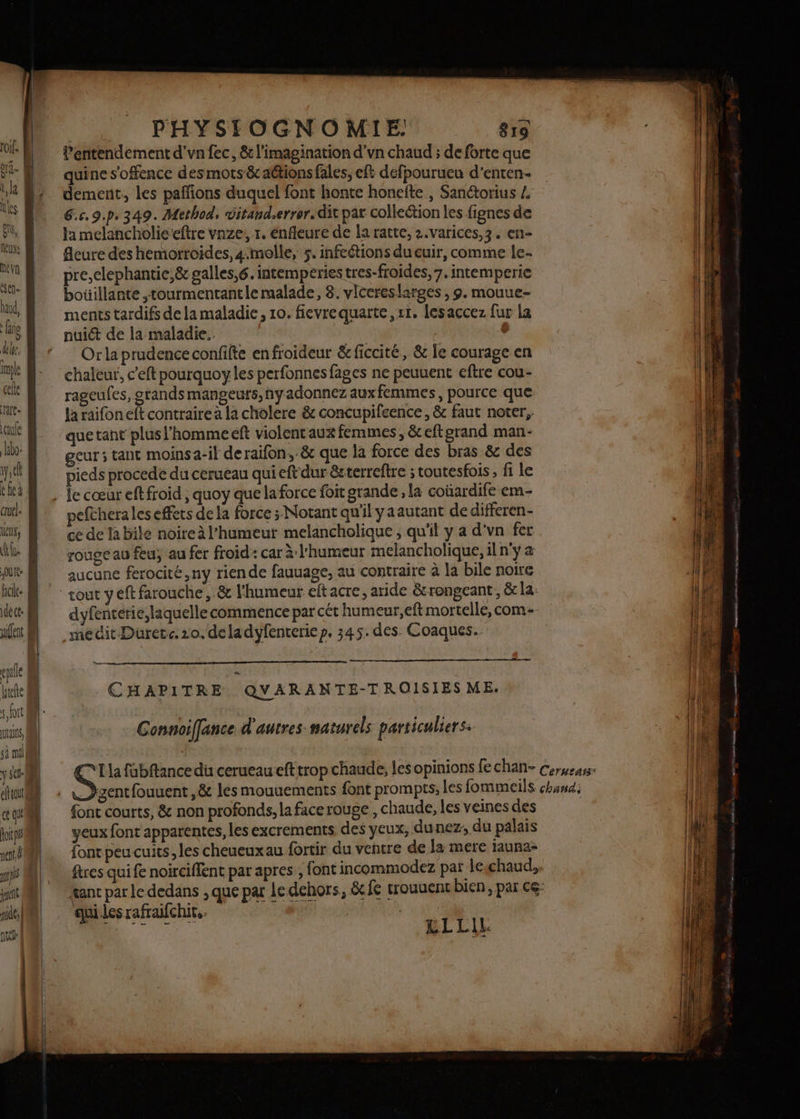 Quitte fclee epalle ele soit NtANnS, sà ml y st elttout Roi ne Ë if quel nie, | nue | | PHYSIOGNO MIE: 815 l’entendement d’vn fec, &amp; l'imagination d'vn chaud ; de forte que quine s’offence des mots &amp; attions fales, eft défpourueu d'enten- dement., les pañfions duquel font honte honefte , Sanctorius 4 6.c.9.p. 349. Method, ditand.errer. dit pat collection les fignes de la melancholie’eftre vnze, 1. énfleure de la ratte, 2.varices,3. en- fleure des hemorroides, 4melle, 5. infeétions du cuir, comme le- pre,elephantie,&amp; galles,6. intempéries tres-froides, 7. intemperie bouillante ,tourmentantle malade, 8. vlcereslarges , 9. mouue- ments tardifs de la maladie, 10. fievrequarte,rr. lesaccez fur la nuict de la maladie. * Or la prudence confifte enfroideur &amp; ficcité, &amp; le courage en chaleur, c'eft pourquoy les perfonnes fages ne peuuent eftre cou- rageufes, grands mangeurs,nyadonnez auxfemmes, pource que la raifoneft contraire à la cholere &amp; concupifeence, &amp; faut noter, quetant plusl'hommeeft violentaux femmes, &amp;eftgrand man- geur ; tant moins a-it deraifon, &amp; que la force des bras &amp; des pieds procede du cerueau qui eftdur &amp;sterreftre ; toutesfois , fi le pefthera les effets de la force ; Notant qu'il yaautant de differen- ce de la bile noire à l'humeur melancholique ; qu'il y a d'vn fer rouge au feu; au fer froid: car à l'humeur melancholique, il n'y a aucune ferocité,ny riende fauuage, au contraire à la bile noire dyfenterie,laquelle commence par cét humeur,eft mortelle, com médit Duretc. ro. deladyfenrerie p. 345. des. Coaques. ._—_— CHAPITRE QVARANTE-TROISIESME. Connoiffance d'autres naturels particuliers: © LC] font courts, &amp; non profonds, la facerouge, chaude, les veines des yeux font apparentes, les excrements des yeux, dunez; du palais font peu cuits, les cheueuxau fortir du ventre de la mere tauna- ‘aui les rafraifchit.. .. ‘né £LLLIL D nee ES NN TE capaisataee