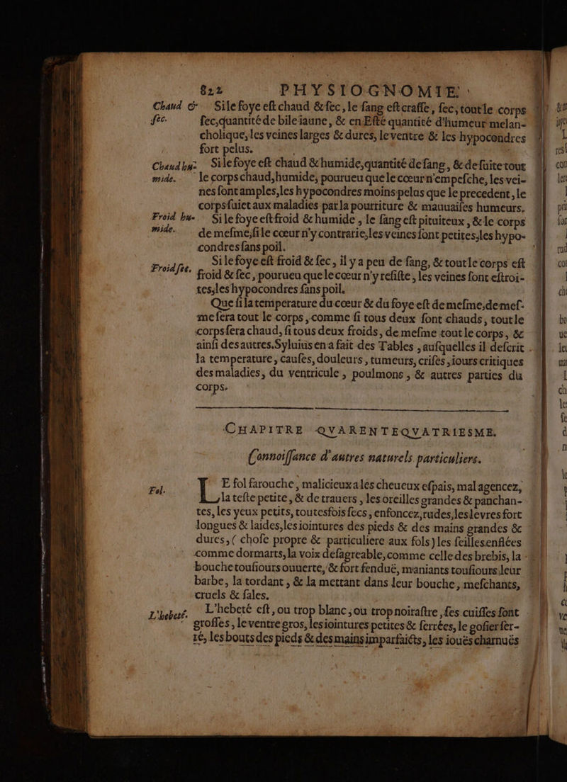 Chaud G Silefoyeefkchaud &fec, le fang eftcraffe, fec, toutie COrps fc: fec,quantité de bileaune, & en Efé quantité d'humeur melan- cholique, les veines larges & dures, leventre & les hypocondres fort pelus. | | Chaudhuz … Silefoye cft Chaud &'humide,quantité defang, &-defuitetout mide. le corpschaud,humide, pourueu que le cœurn'empefche, les vei- nes fontamples,les hypocondres moins pelus que Le precedent, le corpsfuietaux maladies parla pourriture & mauuaifes humeurs. Froid bu. Silefoyeeftfroid & humide , le fang eft pituiteux , &le corps ide... demefméfile cœur n'ycontrarie,les veines font petitesleshypo- % condres fans poil. 1 Silefoyeeft froid & {ec il y a peu de fang, &toutle corps eft 4} froid & fec, pourueu quelecœur n'yrefifte, les veines fonceftroi- 8 tessles hypocondres fans poil, | Que fi latemperature du cœur & du foye eft de mefine,deme. me fera tout le corps comme fi tous deux font chauds, toutle corpsfera chaud, fitous deux froids, de mefme tout le corps, & 4 ainfi desautres.Syluius en a fait des Tables , aufquelles il defcrit . Ja temperature, caufes, douleurs, tumeurs, crifés ,iours critiques desmaladies, du ventricule , poulmons , & autres parties du corps. Froidfee, CHAPITRE QVARENTEQVATRIESME. (onnoiffance d'autres naturels particuliers. ai 1e E fol farouche, malicieux ales cheueux efpais, mal agencez, la tefte petite, & de trauers , lesoreilles grandes & panchan- tes, les yeux petits, toutesfoisfecs, enfoncez,rudes,leslevres fort longues & laides,lesiointures des pieds & des mains grandes &c dures, ( chofe propre & particuliere aux fols )les feillesenfiées comme dormarts, la voix defagreable,comme celledes brebis, la bouchetoufioursouuerte, & fort fenduë, maniants toufiours.leur barbe, la tordant , & la mettant dans leur bouche, mefchants, cruels & fales. L'hebeté.