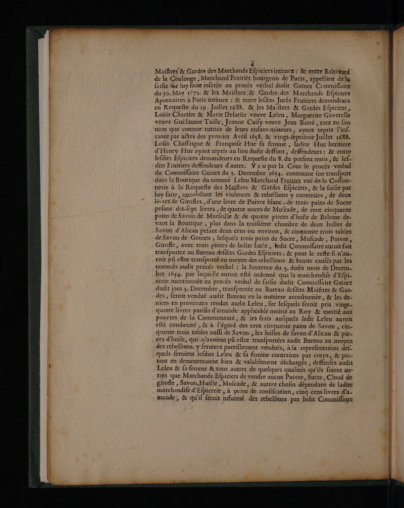 ra 4 Maiftres' & Gardes des Marchands Efpiciersintimez : & entre Baltazard de la Coulonge , Marchand Fruitier bourgeois de Paris, appellant dela faifie fur luy faite inferée au procés verbal dudit Guinet Commiffaire du 30.May 1671. & les. Maiftres.& Gardes des Marchands Efpiciers Apoticaires à Paris intimez : & entre lefdits Jurés Fruitiers demandeurs en Requefte du 19. Juillet 1688. & les Maïftres & Gardes Efpiciers, Loüis Chartier & Marie Delariie veuve Leleu, Marguerite Gaverelle veuve Guillaume Taille, Jeanne Cuify veuve Jean Barré , tant en fon nom que comme tutrice de leurs enfans mineurs, ayant repris l’in£ tance par actes des premier Avril 1658. & vingt-fepriéme Juillet 1688. Loüis Chaffaigne & Françoife Hue fa femme , ladite Hue heritiere d'Henry -Hue ayant repris au lieu dudit deffunt, deffendeurs: & entre lefdits Efpiciers demandeurs en Requefte du 8. du prefent mois , & lef- dits Fruitiers deffendeurs d'autre, V £ u par la Cour le procés verbal du Commiflaire Guinet du 3. Decembre 1654. contenant fon tranfport dans la Boutique du nommé Leleu Marchand Fruitier ruë de la Coflon- nerie à la Réquefte des Maiftres & Gardes Efpiciers, & la faifie par luy faite, nonobftant Îes violences & rebellions y contenües , de deux Hvyres de Girofles , d’une livre de Poivre blanc, de trois pains de Sucre péfans dix-fept livres , de quatre onces de Mulcade, de cent cinquante pains de Savon de Marfeille & de quatre pieces d’huile de Baleine de- vant la Boutique , plus dans la troifiéme chambre de deux balles de Savon d’Alican pefant deux cens ou environ, & cinquante trois tables - de Savon de Gennes , lefquels trois pains de Sucre, Mufcade , Poivre, Girofle, avec trois pieces de ladire huile , bedit Commiffäire auroit fait tranfporter au Bureau defdits Gardes Efpiciers, & pour le refte il n’au- roit pû eftre tranfportéau moyen des rebellions & bruits caufés par les nommés audit procés verbal : Ja Sentence du 5. dudit mois de Decem- bre 1654. par laquelle auroit efté ordonné qua la marchandife d’Efpi- - cerie mentionnée au procés verbal de faifie dudit Commiflaire Guinet dudit jour 3. Decembre, tranfportée au Bureau defdits Maiftres & Gar- des , feroit venduë audit Bureau en la maniere accoûtumée , & les de- piers en provenars rendus audit Leleu., fur lefquels feroit pris vingt- - quatte livres parifis d'amande applicable moitié au Roy & moitié aux pauvres de Ja Communauté, & les frais aufquels ledit Leleu auroit cité condamné , & à l'égard des cent cinquante pains de Savon , cin- quante-trois tables aufli de Savon , les balles de favon d’Alican & pie- . ces d’huile, qui n’avoient pû eftre tranfportées audit Bureau au moyen des rebellions, ÿ feroient pareillement venduës, à la reprefentation def quels feroient lefdits Leleu & fa femme contraints par corps, & par- tant en demeureroient bien & valablemenr déchargés , deffenfes audit Leleu & fa femme & tous autres de quelques qualités qu'ils foient au- tres que Marchands Efpiciers de vendre aucun Poivre, Sucre, Cloud de girofle , Savon, Huille , Mufcade, & autres chofes dépendans de ladite marchandife d’Efpicerie , à peiné de confifcation, cinq cens livres d’a- mande, & quil feroit informé des rebellions par ledit Commiflaire